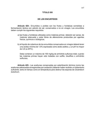 147
TITULO XXI
DE LOS ENCURTIDOS
Artículo 424.- Encurtidos o pickles son los frutos u hortalizas sometidas a
fermentación láctica con adición de sal, conservados o no en vinagre. Los encurtidos
deben cumplir los siguientes requisitos:
a) las frutas y hortalizas utilizadas como materias primas deberán ser sanas, de
madurez adecuada y estar libres de alteraciones producidas por agentes
físicos, químicos o biológicos;
b) el líquido de cobertura de los encurtidos conservados en vinagre deberá tener
una acidez mínima de 1,5% expresada como ácido acético, y un pH no mayor
de 3,8 (a 20ºC).
Debe contener un máximo de 100 mg/kg de anhídrido sulfuroso total, cuando
las materias primas hayan sido tratadas con sulfito, bisulfitos o anhídrido
sulfuroso.
Artículo 425.- Las aceitunas conservadas por esterilización térmica (como las
aceitunas aderezadas ennegrecidas por oxidación) deberán haber recibido un tratamiento
suficiente, tanto en tiempo como en temperatura para destruir las esporas de Clostridium
botulinum.
 