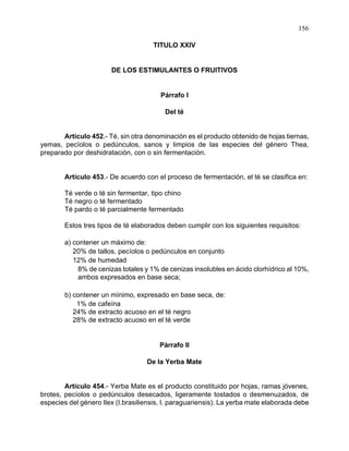 156
TITULO XXIV
DE LOS ESTIMULANTES O FRUITIVOS
Párrafo I
Del té
Artículo 452.- Té, sin otra denominación es el producto obtenido de hojas tiernas,
yemas, pecíolos o pedúnculos, sanos y limpios de las especies del género Thea,
preparado por deshidratación, con o sin fermentación.
Artículo 453.- De acuerdo con el proceso de fermentación, el té se clasifica en:
Té verde o té sin fermentar, tipo chino
Té negro o té fermentado
Té pardo o té parcialmente fermentado
Estos tres tipos de té elaborados deben cumplir con los siguientes requisitos:
a) contener un máximo de:
20% de tallos, pecíolos o pedúnculos en conjunto
12% de humedad
8% de cenizas totales y 1% de cenizas insolubles en ácido clorhídrico al 10%,
ambos expresados en base seca;
b) contener un mínimo, expresado en base seca, de:
1% de cafeína
24% de extracto acuoso en el té negro
28% de extracto acuoso en el té verde
Párrafo II
De la Yerba Mate
Artículo 454.- Yerba Mate es el producto constituido por hojas, ramas jóvenes,
brotes, pecíolos o pedúnculos desecados, ligeramente tostados o desmenuzados, de
especies del género Ilex (I.brasiliensis, I. paraguariensis). La yerba mate elaborada debe
 