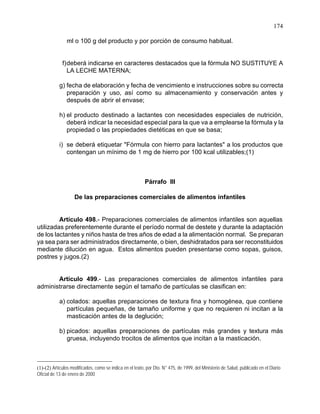 174
ml o 100 g del producto y por porción de consumo habitual.
f)deberá indicarse en caracteres destacados que la fórmula NO SUSTITUYE A
LA LECHE MATERNA;
g) fecha de elaboración y fecha de vencimiento e instrucciones sobre su correcta
preparación y uso, así como su almacenamiento y conservación antes y
después de abrir el envase;
h) el producto destinado a lactantes con necesidades especiales de nutrición,
deberá indicar la necesidad especial para la que va a emplearse la fórmula y la
propiedad o las propiedades dietéticas en que se basa;
i) se deberá etiquetar "Fórmula con hierro para lactantes" a los productos que
contengan un mínimo de 1 mg de hierro por 100 kcal utilizables;(1)
Párrafo III
De las preparaciones comerciales de alimentos infantiles
Artículo 498.- Preparaciones comerciales de alimentos infantiles son aquellas
utilizadas preferentemente durante el período normal de destete y durante la adaptación
de los lactantes y niños hasta de tres años de edad a la alimentación normal. Se preparan
ya sea para ser administrados directamente, o bien, deshidratados para ser reconstituidos
mediante dilución en agua. Estos alimentos pueden presentarse como sopas, guisos,
postres y jugos.(2)
Artículo 499.- Las preparaciones comerciales de alimentos infantiles para
administrarse directamente según el tamaño de partículas se clasifican en:
a) colados: aquellas preparaciones de textura fina y homogénea, que contiene
partículas pequeñas, de tamaño uniforme y que no requieren ni incitan a la
masticación antes de la deglución;
b) picados: aquellas preparaciones de partículas más grandes y textura más
gruesa, incluyendo trocitos de alimentos que incitan a la masticación.
(1)-(2) Artículos modificados, como se indica en el texto, por Dto. N° 475, de 1999, del Ministerio de Salud, publicado en el Diario
Oficial de 13 de enero de 2000
 