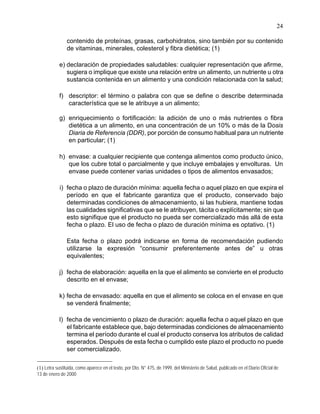 24
contenido de proteínas, grasas, carbohidratos, sino también por su contenido
de vitaminas, minerales, colesterol y fibra dietética; (1)
e) declaración de propiedades saludables: cualquier representación que afirme,
sugiera o implique que existe una relación entre un alimento, un nutriente u otra
sustancia contenida en un alimento y una condición relacionada con la salud;
f) descriptor: el término o palabra con que se define o describe determinada
característica que se le atribuye a un alimento;
g) enriquecimiento o fortificación: la adición de uno o más nutrientes o fibra
dietética a un alimento, en una concentración de un 10% o más de la Dosis
Diaria de Referencia (DDR), por porción de consumo habitual para un nutriente
en particular; (1)
h) envase: a cualquier recipiente que contenga alimentos como producto único,
que los cubre total o parcialmente y que incluye embalajes y envolturas. Un
envase puede contener varias unidades o tipos de alimentos envasados;
i) fecha o plazo de duración mínima: aquella fecha o aquel plazo en que expira el
período en que el fabricante garantiza que el producto, conservado bajo
determinadas condiciones de almacenamiento, si las hubiera, mantiene todas
las cualidades significativas que se le atribuyen, tácita o explícitamente; sin que
esto signifique que el producto no pueda ser comercializado más allá de esta
fecha o plazo. El uso de fecha o plazo de duración mínima es optativo. (1)
Esta fecha o plazo podrá indicarse en forma de recomendación pudiendo
utilizarse la expresión “consumir preferentemente antes de” u otras
equivalentes;
j) fecha de elaboración: aquella en la que el alimento se convierte en el producto
descrito en el envase;
k) fecha de envasado: aquella en que el alimento se coloca en el envase en que
se venderá finalmente;
l) fecha de vencimiento o plazo de duración: aquella fecha o aquel plazo en que
el fabricante establece que, bajo determinadas condiciones de almacenamiento
termina el período durante el cual el producto conserva los atributos de calidad
esperados. Después de esta fecha o cumplido este plazo el producto no puede
ser comercializado.
(1) Letra sustituida, como aparece en el texto, por Dto. N° 475, de 1999, del Ministerio de Salud, publicado en el Diario Oficial de
13 de enero de 2000
 