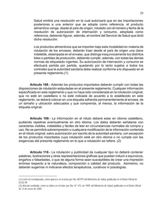 29
Salud emitirá una resolución en la cual autorizará que en las importaciones
posteriores a una anterior que se adopte como referencia, el producto
alimenticio venga, desde el país de origen, rotulado con el número y fecha de la
resolución de autorización de internación y consumo, adoptada como
referencia, debiendo figurar, además, el nombre del Servicio de Salud que dictó
dicha resolución.
Los productos alimenticios que se importen bajo esta modalidad en materia de
rotulación de los envases, deberán traer desde el país de origen una clave
indeleble, estampada en el envase, que distinga inequívocamente los distintos
lotes o partidas de producción, debiendo cumplir, además, con todas las demás
normas de etiquetado vigentes. Su autorización de internación y consumo se
efectuará partida por partida, quedando por lo tanto sujetos a todos los
controles que la autoridad sanitaria debe realizar conforme a lo dispuesto en el
presente reglamento.(1)
Artículo 108.- Además los productos importados deberán cumplir con todas las
disposiciones de rotulación estipuladas en el presente reglamento. Cualquier información
especificada en este reglamento y que no haya sido considerada en la rotulación original,
que no esté en castellano o no esté indicada de acuerdo a lo establecido en este
reglamento, se deberá colocar en una etiqueta adherida permanentemente al envase, de
un tamaño y ubicación adecuados y que comprenda, al menos, la información de la
etiqueta original.
Artículo 109.- La información en el rótulo deberá estar en idioma castellano,
pudiendo repetirse eventualmente en otro idioma. Los datos deberán señalarse con
caracteres visibles, indelebles y fáciles de leer en circunstancias normales de compra y
uso. No se permitirá sobreimpresión o cualquiera modificación de la información contenida
en el rótulo original, salvo autorización por escrito de la autoridad sanitaria, con excepción
de los productos importados cuya rotulación esté en otro idioma o no cumpla con las
exigencias del presente reglamento en lo que a rotulación se refiere. (2)
Artículo 110.- La rotulación y publicidad de cualquier tipo no deberá contener
palabras, ilustraciones y otras representaciones gráficas que puedan inducir a equívocos,
engaños o falsedades, o que de alguna forma sean susceptibles de crear una impresión
errónea respecto a la naturaleza, composición o calidad del producto. Asimismo, no
deberán sugerirse ni indicarse efectos terapéuticos, curativos ni posologías.
(1) Letra m) reemplazada, como aparece en el texto por Dto. 807/97 del Ministerio de Salud, publicada en el Diario Oficial de
03.02.98
(2) Artículo sustituido, como se indica en el texto, por Dto. N° 475, de 1999, del Ministerio de Salud, publicado en el Diario Oficial
de 13 de enero de 2000
 