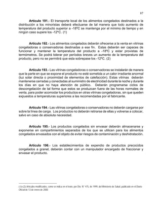 87
Artículo 191.- El transporte local de los alimentos congelados destinados a la
distribución a los minoristas deberá efectuarse de tal manera que todo aumento de
temperatura del producto superior a -18ºC se mantenga por el mínimo de tiempo y en
ningún caso supere los -12ºC. (1)
Artículo 192.- Los alimentos congelados deberán ofrecerse a la venta en vitrinas
congeladoras o conservadoras destinadas a ese fin. Estas deberán ser capaces de
funcionar y mantener la temperatura del producto a -18ºC y estar provistas de
termómetros. Se podrá tolerar por períodos breves un aumento de la temperatura del
producto, pero no se permitirá que esta sobrepase los -12ºC. (2)
Artículo 193.- Las vitrinas congeladoras o conservadoras se instalarán de manera
que la parte en que se expone el producto no esté sometida a un calor irradiante anormal
(luz solar directa o proximidad de elementos de calefacción). Estas vitrinas deberán
mantenerse cerradas y conectadas al suministro de electricidad durante la noche y durante
los días en que no haya atención de público. Deberán programarse ciclos de
descongelación de tal forma que estos se produzcan fuera de las horas normales de
venta, para poder acomodar los productos en otras vitrinas congeladoras, sin que queden
expuestos a temperaturas superiores a las recomendadas por el fabricante.
Artículo 194.- Las vitrinas congeladoras o conservadoras no deberán cargarse por
sobre la línea de carga. Los productos no deberán retirarse de ellas y volverse a colocar,
salvo en caso de absoluta necesidad.
Artículo 195.- Los productos congelados sin envasar deberán almacenarse y
exponerse en compartimientos separados de los que se utilicen para los alimentos
congelados envasados con el objeto de evitar riesgos de contaminación y deshidratación.
Artículo 196.- Los establecimientos de expendio de productos precocidos
congelados a granel, deberán contar con un manipulador encargado de fraccionar y
envasar el producto.
(1)-(2) Artículos modificados, como se indica en el texto, por Dto. N° 475, de 1999, del Ministerio de Salud, publicado en el Diario
Oficial de 13 de enero de 2000
 