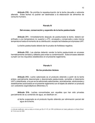 92
Artículo 210.- Se prohíbe la repasteurización de la leche devuelta o sobrante
alterada. Estas leches no podrán ser destinadas a la elaboración de alimentos de
consumo humano.
Párrafo IV
Del envase, conservación y expendio de la leche pasteurizada
Artículo 211.- Inmediatamente después de pasteurizada la leche, deberá ser
enfriada a una temperatura no superior a 4ºC, envasada y conservada a esta misma
temperatura hasta el momento de su distribución, excepto las tratadas por el proceso UHT.
La leche pasteurizada deberá dar la prueba de fosfatasa negativa.
Artículo 212.- Las plantas deberán vender la leche pasteurizada en envases
herméticamente cerrados y sellados para evitar su contaminación. Estos envases deberán
cumplir con los requisitos establecidos en el presente reglamento.
Párrafo V
De los productos lácteos
Artículo 213.- Leche saborizada es el producto obtenido a partir de la leche
entera, parcialmente descremada o descremada pasteurizada, sometida a tratamiento
UHT o esterilizada, a la que se ha adicionado saborizantes, aromatizantes, edulcorantes y
estabilizantes autorizados en el presente reglamento con el objeto de obtener un producto
con carácteres organolépticos diferentes.(1)
Artículo 214.- Leches concentradas son aquellas que han sido privadas
parcialmente de su contenido de agua, se clasifican en:
a) leche evaporada es el producto líquido obtenido por eliminación parcial del
agua de la leche;
(1) Artículo modificado, como se indica en el texto, por Dto. N° 475, de 1999, del Ministerio de Salud, publicado en el Diario Oficial
de 13 de enero de 2000
 