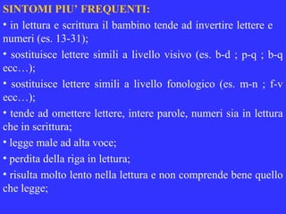 SINTOMI PIU’ FREQUENTI:
• in lettura e scrittura il bambino tende ad invertire lettere e
numeri (es. 13-31);
• sostituisce lettere simili a livello visivo (es. b-d ; p-q ; b-q
ecc…);
• sostituisce lettere simili a livello fonologico (es. m-n ; f-v
ecc…);
• tende ad omettere lettere, intere parole, numeri sia in lettura
che in scrittura;
• legge male ad alta voce;
• perdita della riga in lettura;
• risulta molto lento nella lettura e non comprende bene quello
che legge;
 