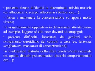 • presenta alcune difficoltà in determinate attività motorie
(es. allacciarsi le scarpe, allacciarsi i bottoni ecc…);
• fatica a mantenere la concentrazione ed appare molto
vivace;
• è esageratamente oppositivo in determinate attività come,
ad esempio, leggere ad alta voce davanti ai compagni;
• presenta difficoltà, lamentate dai genitori, nello
svolgimento quotidiano dei compiti a casa (es. lentezza,
svogliatezza, mancanza di concentrazione);
•si evidenziano disturbi della sfera emotivo/motivazionale
(es. apatia, disturbi psicosomatici, disturbi comportamentali
ecc…);
 