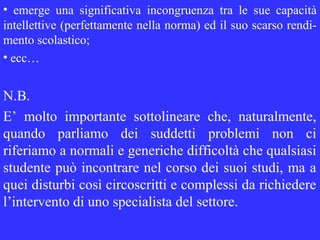 • emerge una significativa incongruenza tra le sue capacità
intellettive (perfettamente nella norma) ed il suo scarso rendi-
mento scolastico;
• ecc…
N.B.
E’ molto importante sottolineare che, naturalmente,
quando parliamo dei suddetti problemi non ci
riferiamo a normali e generiche difficoltà che qualsiasi
studente può incontrare nel corso dei suoi studi, ma a
quei disturbi così circoscritti e complessi da richiedere
l’intervento di uno specialista del settore.
 