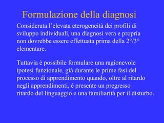 Formulazione della diagnosi
Considerata l’elevata eterogeneità dei profili di
sviluppo individuali, una diagnosi vera e propria
non dovrebbe essere effettuata prima della 2°/3°
elementare.
Tuttavia è possibile formulare una ragionevole
ipotesi funzionale, già durante le prime fasi del
processo di apprendimento quando, oltre al ritardo
negli apprendimenti, è presente un pregresso
ritardo del linguaggio e una familiarità per il disturbo.
 