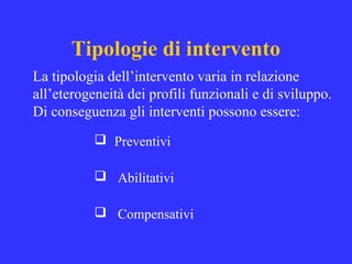Tipologie di intervento
 Preventivi
 Abilitativi
 Compensativi
La tipologia dell’intervento varia in relazione
all’eterogeneità dei profili funzionali e di sviluppo.
Di conseguenza gli interventi possono essere:
 