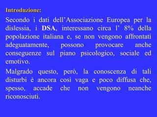 Introduzione:Introduzione:
Secondo i dati dell’Associazione Europea per la
dislessia, i DSA, interessano circa l’ 8% della
popolazione italiana e, se non vengono affrontati
adeguatamente, possono provocare anche
conseguenze sul piano psicologico, sociale ed
emotivo.
Malgrado questo, però, la conoscenza di tali
disturbi è ancora così vaga e poco diffusa che,
spesso, accade che non vengono neanche
riconosciuti.
 