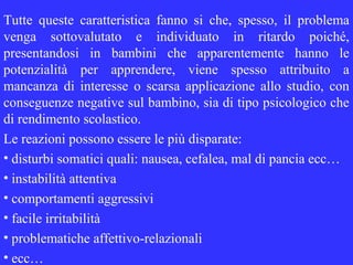 Tutte queste caratteristica fanno si che, spesso, il problema
venga sottovalutato e individuato in ritardo poiché,
presentandosi in bambini che apparentemente hanno le
potenzialità per apprendere, viene spesso attribuito a
mancanza di interesse o scarsa applicazione allo studio, con
conseguenze negative sul bambino, sia di tipo psicologico che
di rendimento scolastico.
Le reazioni possono essere le più disparate:
• disturbi somatici quali: nausea, cefalea, mal di pancia ecc…
• instabilità attentiva
• comportamenti aggressivi
• facile irritabilità
• problematiche affettivo-relazionali
• ecc…
 