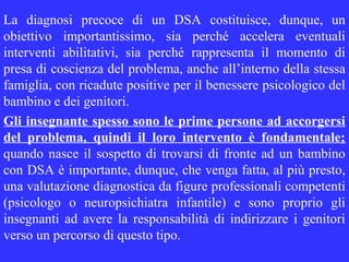 La diagnosi precoce di un DSA costituisce, dunque, un
obiettivo importantissimo, sia perché accelera eventuali
interventi abilitativi, sia perché rappresenta il momento di
presa di coscienza del problema, anche all’interno della stessa
famiglia, con ricadute positive per il benessere psicologico del
bambino e dei genitori.
Gli insegnante spesso sono le prime persone ad accorgersi
del problema, quindi il loro intervento è fondamentale;
quando nasce il sospetto di trovarsi di fronte ad un bambino
con DSA è importante, dunque, che venga fatta, al più presto,
una valutazione diagnostica da figure professionali competenti
(psicologo o neuropsichiatra infantile) e sono proprio gli
insegnanti ad avere la responsabilità di indirizzare i genitori
verso un percorso di questo tipo.
 