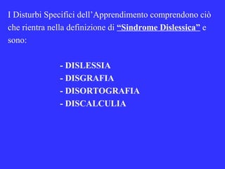 I Disturbi Specifici dell’Apprendimento comprendono ciò
che rientra nella definizione di “Sindrome Dislessica” e
sono:
- DISLESSIA
- DISGRAFIA
- DISORTOGRAFIA
- DISCALCULIA
 