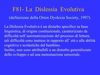 F81- La Dislessia Evolutiva
(definizione della Orton Dyslexia Society, 1997)
La Dislessia Evolutiva è un disturbo specifico su base
linguistica, di origine costituzionale, caratterizzato da
difficoltà nell’automatizzazione del processo di lettura;
tali difficoltà sono inattese in rapporto all’ età e alle abilità
cognitive e scolastiche del bambino.
Inoltre, non sono attribuibili a un disturbo generalizzato
dello sviluppo e ad una menomazione sensoriale.
 