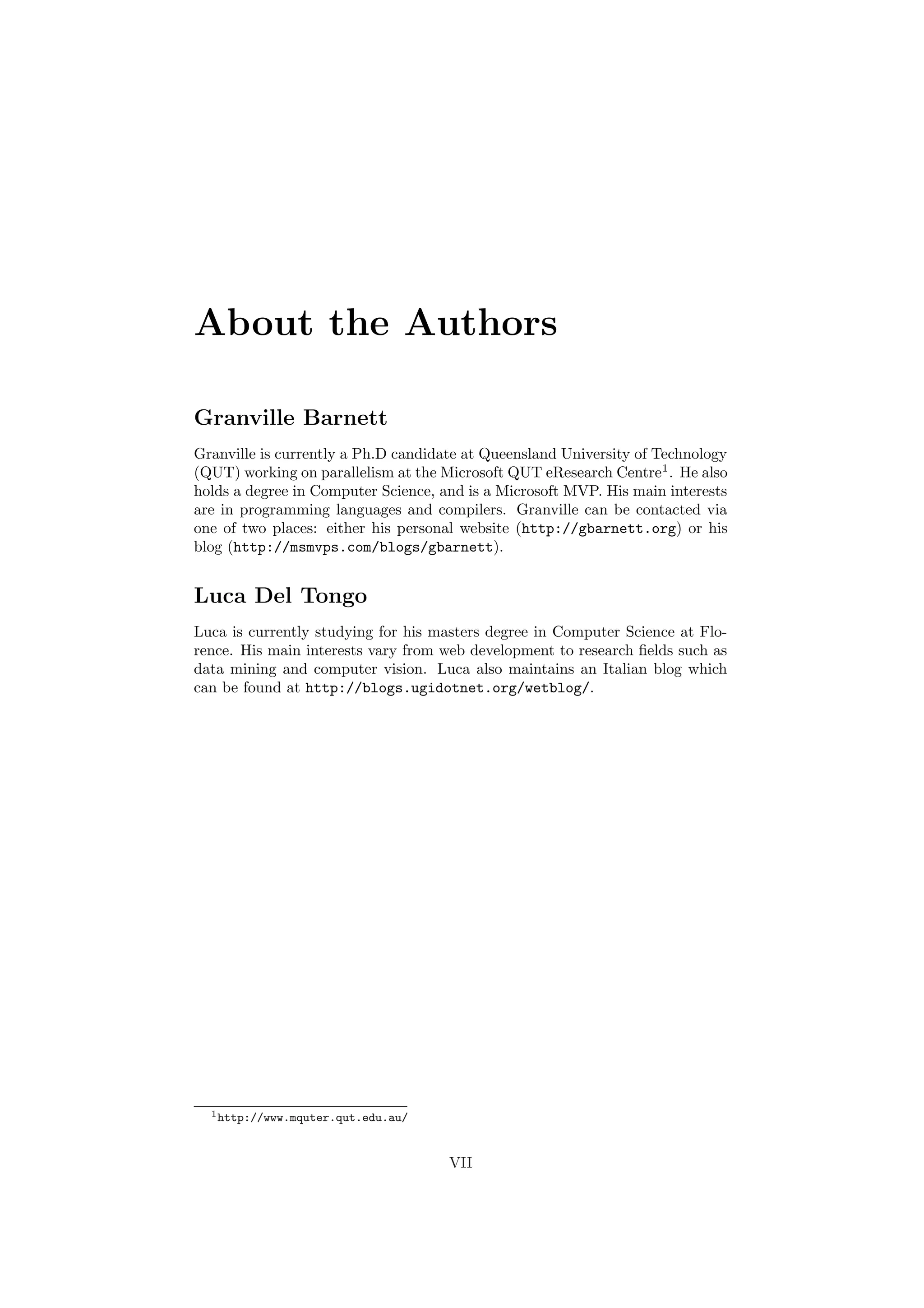 About the Authors 
Granville Barnett 
Granville is currently a Ph.D candidate at Queensland University of Technology 
(QUT) working on parallelism at the Microsoft QUT eResearch Centre1. He also 
holds a degree in Computer Science, and is a Microsoft MVP. His main interests 
are in programming languages and compilers. Granville can be contacted via 
one of two places: either his personal website (http://gbarnett.org) or his 
blog (http://msmvps.com/blogs/gbarnett). 
Luca Del Tongo 
Luca is currently studying for his masters degree in Computer Science at Flo- 
rence. His main interests vary from web development to research ¯elds such as 
data mining and computer vision. Luca also maintains an Italian blog which 
can be found at http://blogs.ugidotnet.org/wetblog/. 
1http://www.mquter.qut.edu.au/ 
VII 
 
