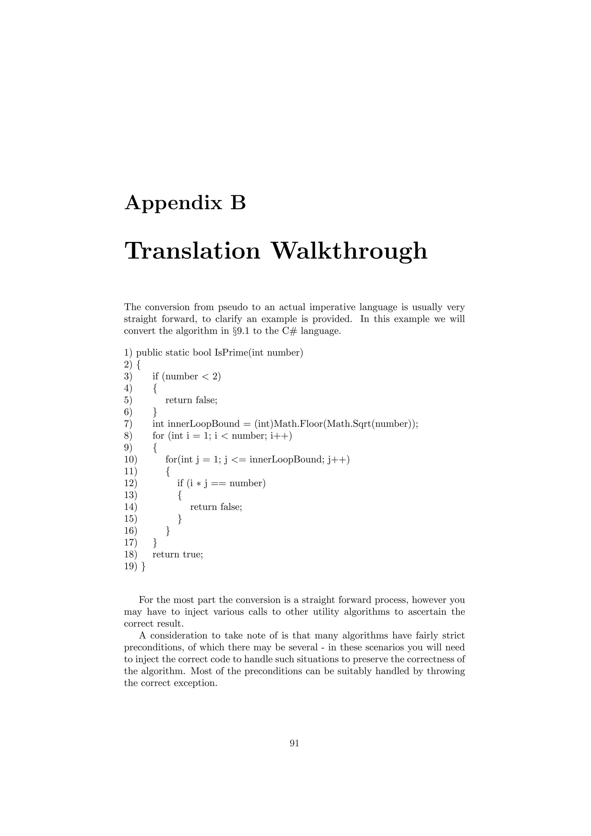 Appendix B 
Translation Walkthrough 
The conversion from pseudo to an actual imperative language is usually very 
straight forward, to clarify an example is provided. In this example we will 
convert the algorithm in x9.1 to the C# language. 
1) public static bool IsPrime(int number) 
2) f 
3) if (number < 2) 
4) f 
5) return false; 
6) g 
7) int innerLoopBound = (int)Math.Floor(Math.Sqrt(number)); 
8) for (int i = 1; i < number; i++) 
9) f 
10) for(int j = 1; j <= innerLoopBound; j++) 
11) f 
12) if (i ¤ j == number) 
13) f 
14) return false; 
15) g 
16) g 
17) g 
18) return true; 
19) g 
For the most part the conversion is a straight forward process, however you 
may have to inject various calls to other utility algorithms to ascertain the 
correct result. 
A consideration to take note of is that many algorithms have fairly strict 
preconditions, of which there may be several - in these scenarios you will need 
to inject the correct code to handle such situations to preserve the correctness of 
the algorithm. Most of the preconditions can be suitably handled by throwing 
the correct exception. 
91 
 