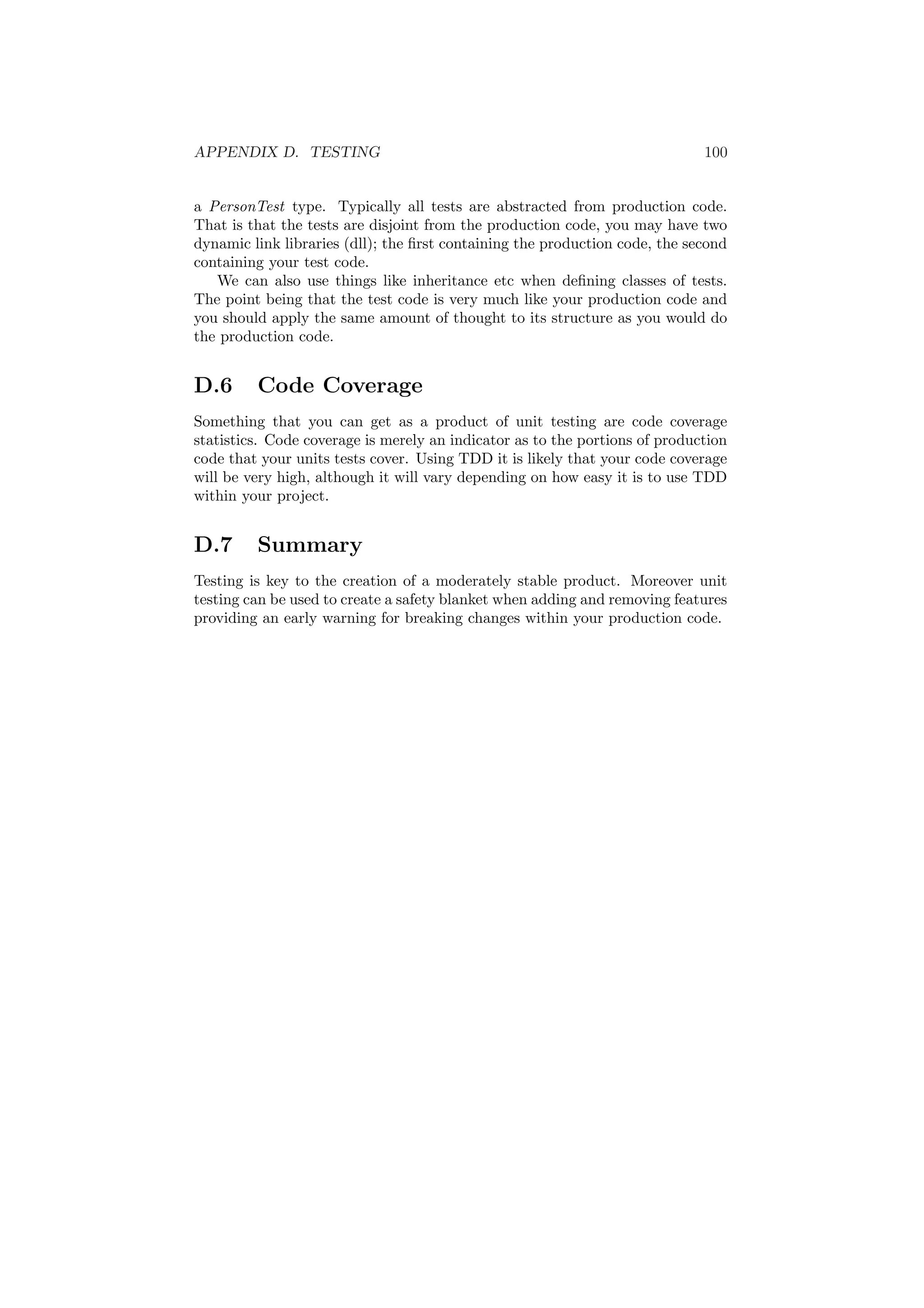 APPENDIX D. TESTING 100 
a PersonTest type. Typically all tests are abstracted from production code. 
That is that the tests are disjoint from the production code, you may have two 
dynamic link libraries (dll); the ¯rst containing the production code, the second 
containing your test code. 
We can also use things like inheritance etc when de¯ning classes of tests. 
The point being that the test code is very much like your production code and 
you should apply the same amount of thought to its structure as you would do 
the production code. 
D.6 Code Coverage 
Something that you can get as a product of unit testing are code coverage 
statistics. Code coverage is merely an indicator as to the portions of production 
code that your units tests cover. Using TDD it is likely that your code coverage 
will be very high, although it will vary depending on how easy it is to use TDD 
within your project. 
D.7 Summary 
Testing is key to the creation of a moderately stable product. Moreover unit 
testing can be used to create a safety blanket when adding and removing features 
providing an early warning for breaking changes within your production code. 
 