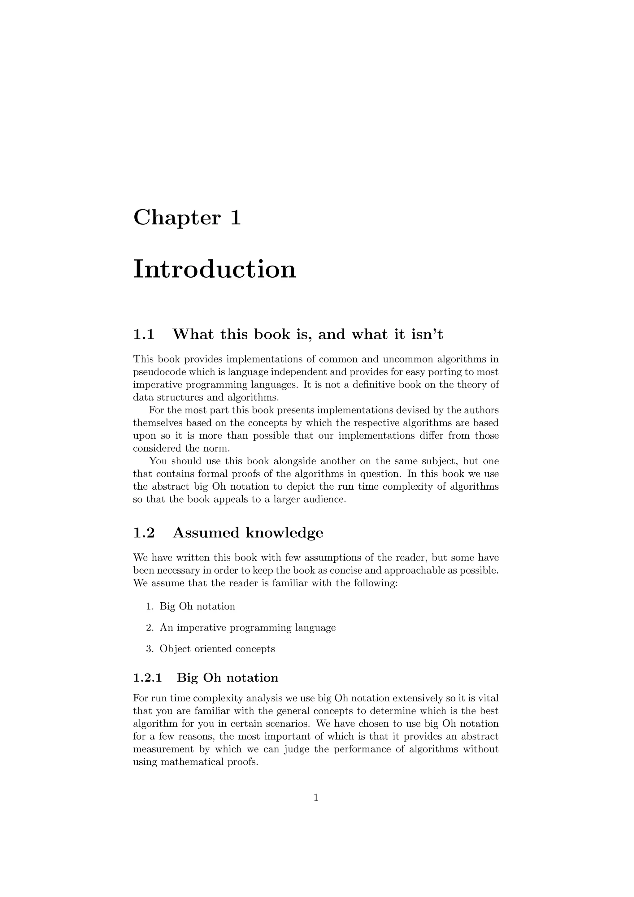 Chapter 1 
Introduction 
1.1 What this book is, and what it isn't 
This book provides implementations of common and uncommon algorithms in 
pseudocode which is language independent and provides for easy porting to most 
imperative programming languages. It is not a de¯nitive book on the theory of 
data structures and algorithms. 
For the most part this book presents implementations devised by the authors 
themselves based on the concepts by which the respective algorithms are based 
upon so it is more than possible that our implementations di®er from those 
considered the norm. 
You should use this book alongside another on the same subject, but one 
that contains formal proofs of the algorithms in question. In this book we use 
the abstract big Oh notation to depict the run time complexity of algorithms 
so that the book appeals to a larger audience. 
1.2 Assumed knowledge 
We have written this book with few assumptions of the reader, but some have 
been necessary in order to keep the book as concise and approachable as possible. 
We assume that the reader is familiar with the following: 
1. Big Oh notation 
2. An imperative programming language 
3. Object oriented concepts 
1.2.1 Big Oh notation 
For run time complexity analysis we use big Oh notation extensively so it is vital 
that you are familiar with the general concepts to determine which is the best 
algorithm for you in certain scenarios. We have chosen to use big Oh notation 
for a few reasons, the most important of which is that it provides an abstract 
measurement by which we can judge the performance of algorithms without 
using mathematical proofs. 
1 
 