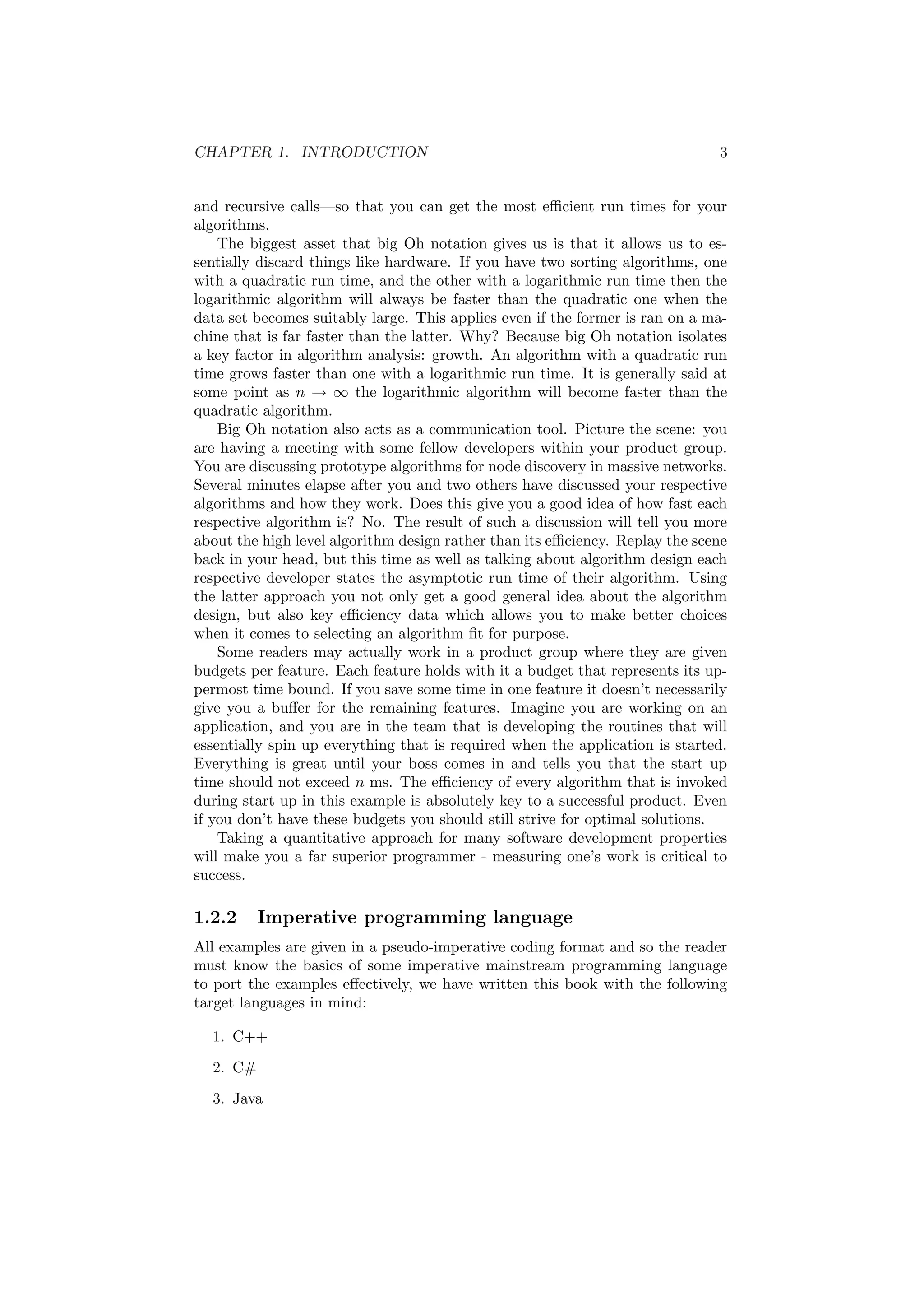 CHAPTER 1. INTRODUCTION 3 
and recursive calls|so that you can get the most e±cient run times for your 
algorithms. 
The biggest asset that big Oh notation gives us is that it allows us to es- 
sentially discard things like hardware. If you have two sorting algorithms, one 
with a quadratic run time, and the other with a logarithmic run time then the 
logarithmic algorithm will always be faster than the quadratic one when the 
data set becomes suitably large. This applies even if the former is ran on a ma- 
chine that is far faster than the latter. Why? Because big Oh notation isolates 
a key factor in algorithm analysis: growth. An algorithm with a quadratic run 
time grows faster than one with a logarithmic run time. It is generally said at 
some point as n ! 1 the logarithmic algorithm will become faster than the 
quadratic algorithm. 
Big Oh notation also acts as a communication tool. Picture the scene: you 
are having a meeting with some fellow developers within your product group. 
You are discussing prototype algorithms for node discovery in massive networks. 
Several minutes elapse after you and two others have discussed your respective 
algorithms and how they work. Does this give you a good idea of how fast each 
respective algorithm is? No. The result of such a discussion will tell you more 
about the high level algorithm design rather than its e±ciency. Replay the scene 
back in your head, but this time as well as talking about algorithm design each 
respective developer states the asymptotic run time of their algorithm. Using 
the latter approach you not only get a good general idea about the algorithm 
design, but also key e±ciency data which allows you to make better choices 
when it comes to selecting an algorithm ¯t for purpose. 
Some readers may actually work in a product group where they are given 
budgets per feature. Each feature holds with it a budget that represents its up- 
permost time bound. If you save some time in one feature it doesn't necessarily 
give you a bu®er for the remaining features. Imagine you are working on an 
application, and you are in the team that is developing the routines that will 
essentially spin up everything that is required when the application is started. 
Everything is great until your boss comes in and tells you that the start up 
time should not exceed n ms. The e±ciency of every algorithm that is invoked 
during start up in this example is absolutely key to a successful product. Even 
if you don't have these budgets you should still strive for optimal solutions. 
Taking a quantitative approach for many software development properties 
will make you a far superior programmer - measuring one's work is critical to 
success. 
1.2.2 Imperative programming language 
All examples are given in a pseudo-imperative coding format and so the reader 
must know the basics of some imperative mainstream programming language 
to port the examples e®ectively, we have written this book with the following 
target languages in mind: 
1. C++ 
2. C# 
3. Java 
 
