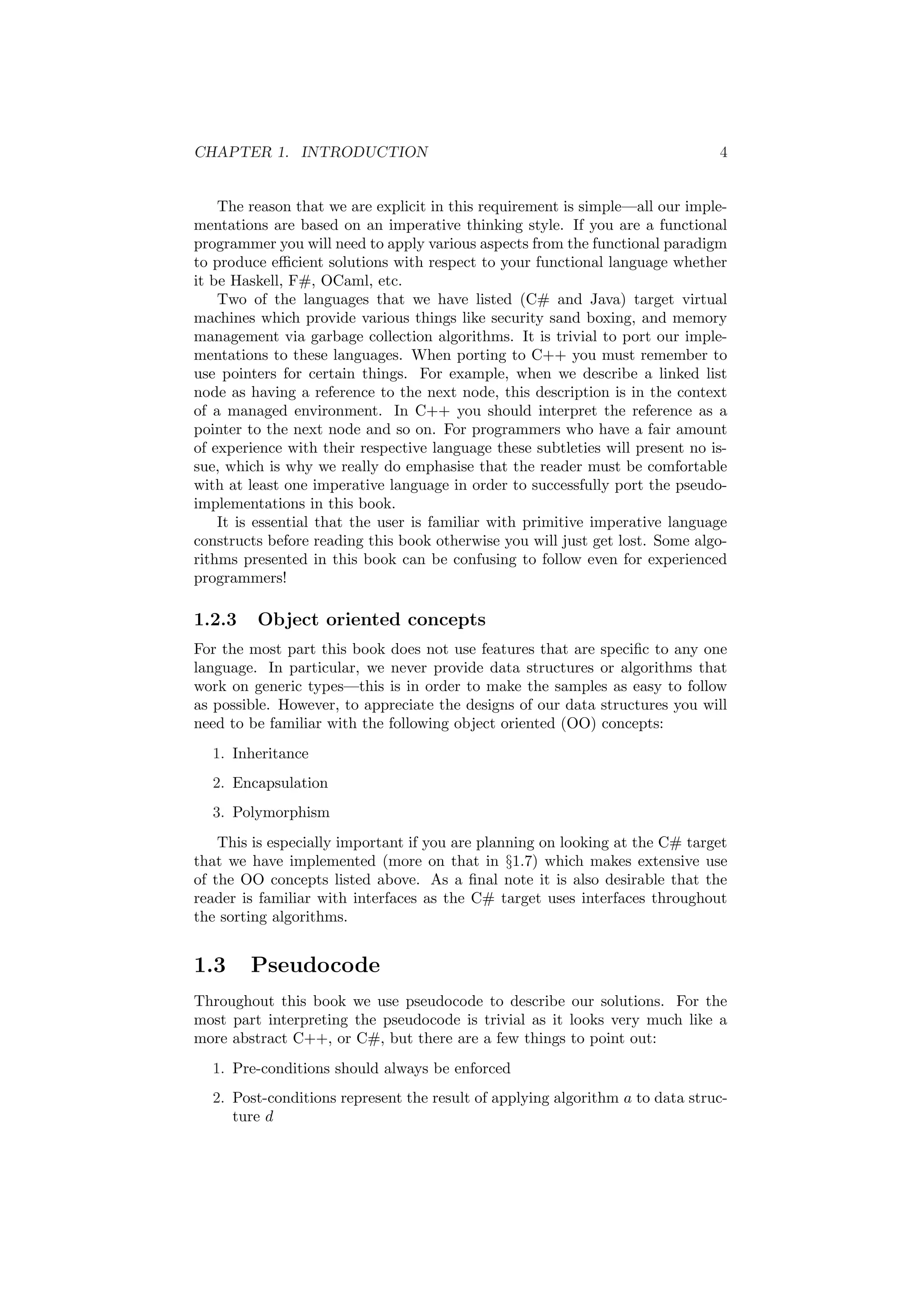CHAPTER 1. INTRODUCTION 4 
The reason that we are explicit in this requirement is simple|all our imple- 
mentations are based on an imperative thinking style. If you are a functional 
programmer you will need to apply various aspects from the functional paradigm 
to produce e±cient solutions with respect to your functional language whether 
it be Haskell, F#, OCaml, etc. 
Two of the languages that we have listed (C# and Java) target virtual 
machines which provide various things like security sand boxing, and memory 
management via garbage collection algorithms. It is trivial to port our imple- 
mentations to these languages. When porting to C++ you must remember to 
use pointers for certain things. For example, when we describe a linked list 
node as having a reference to the next node, this description is in the context 
of a managed environment. In C++ you should interpret the reference as a 
pointer to the next node and so on. For programmers who have a fair amount 
of experience with their respective language these subtleties will present no is- 
sue, which is why we really do emphasise that the reader must be comfortable 
with at least one imperative language in order to successfully port the pseudo- 
implementations in this book. 
It is essential that the user is familiar with primitive imperative language 
constructs before reading this book otherwise you will just get lost. Some algo- 
rithms presented in this book can be confusing to follow even for experienced 
programmers! 
1.2.3 Object oriented concepts 
For the most part this book does not use features that are speci¯c to any one 
language. In particular, we never provide data structures or algorithms that 
work on generic types|this is in order to make the samples as easy to follow 
as possible. However, to appreciate the designs of our data structures you will 
need to be familiar with the following object oriented (OO) concepts: 
1. Inheritance 
2. Encapsulation 
3. Polymorphism 
This is especially important if you are planning on looking at the C# target 
that we have implemented (more on that in x1.7) which makes extensive use 
of the OO concepts listed above. As a ¯nal note it is also desirable that the 
reader is familiar with interfaces as the C# target uses interfaces throughout 
the sorting algorithms. 
1.3 Pseudocode 
Throughout this book we use pseudocode to describe our solutions. For the 
most part interpreting the pseudocode is trivial as it looks very much like a 
more abstract C++, or C#, but there are a few things to point out: 
1. Pre-conditions should always be enforced 
2. Post-conditions represent the result of applying algorithm a to data struc- 
ture d 
 