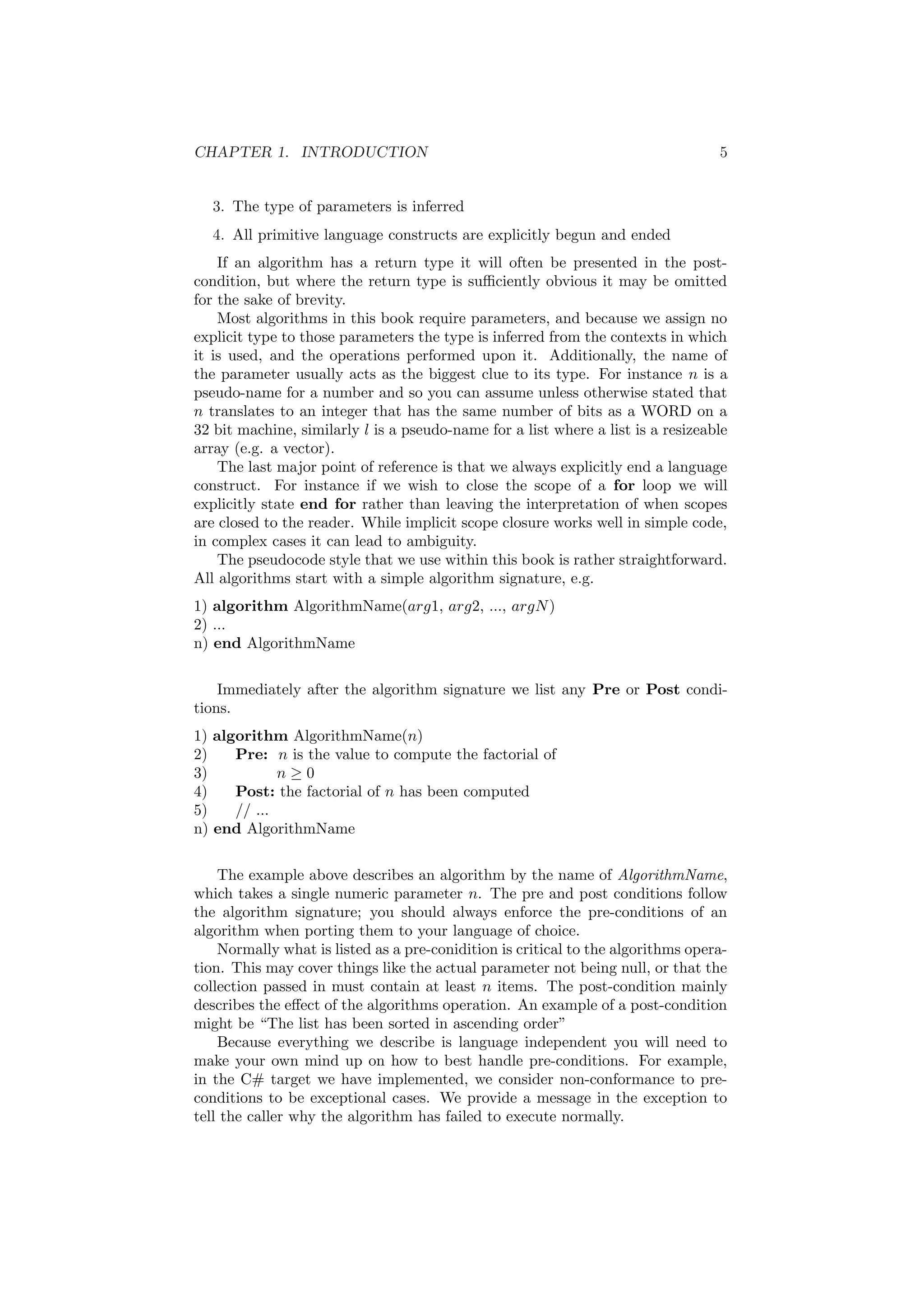 CHAPTER 1. INTRODUCTION 5 
3. The type of parameters is inferred 
4. All primitive language constructs are explicitly begun and ended 
If an algorithm has a return type it will often be presented in the post- 
condition, but where the return type is su±ciently obvious it may be omitted 
for the sake of brevity. 
Most algorithms in this book require parameters, and because we assign no 
explicit type to those parameters the type is inferred from the contexts in which 
it is used, and the operations performed upon it. Additionally, the name of 
the parameter usually acts as the biggest clue to its type. For instance n is a 
pseudo-name for a number and so you can assume unless otherwise stated that 
n translates to an integer that has the same number of bits as a WORD on a 
32 bit machine, similarly l is a pseudo-name for a list where a list is a resizeable 
array (e.g. a vector). 
The last major point of reference is that we always explicitly end a language 
construct. For instance if we wish to close the scope of a for loop we will 
explicitly state end for rather than leaving the interpretation of when scopes 
are closed to the reader. While implicit scope closure works well in simple code, 
in complex cases it can lead to ambiguity. 
The pseudocode style that we use within this book is rather straightforward. 
All algorithms start with a simple algorithm signature, e.g. 
1) algorithm AlgorithmName(arg1, arg2, ..., argN) 
2) ... 
n) end AlgorithmName 
Immediately after the algorithm signature we list any Pre or Post condi- 
tions. 
1) algorithm AlgorithmName(n) 
2) Pre: n is the value to compute the factorial of 
3) n ¸ 0 
4) Post: the factorial of n has been computed 
5) // ... 
n) end AlgorithmName 
The example above describes an algorithm by the name of AlgorithmName, 
which takes a single numeric parameter n. The pre and post conditions follow 
the algorithm signature; you should always enforce the pre-conditions of an 
algorithm when porting them to your language of choice. 
Normally what is listed as a pre-conidition is critical to the algorithms opera- 
tion. This may cover things like the actual parameter not being null, or that the 
collection passed in must contain at least n items. The post-condition mainly 
describes the e®ect of the algorithms operation. An example of a post-condition 
might be The list has been sorted in ascending order" 
Because everything we describe is language independent you will need to 
make your own mind up on how to best handle pre-conditions. For example, 
in the C# target we have implemented, we consider non-conformance to pre- 
conditions to be exceptional cases. We provide a message in the exception to 
tell the caller why the algorithm has failed to execute normally. 
 