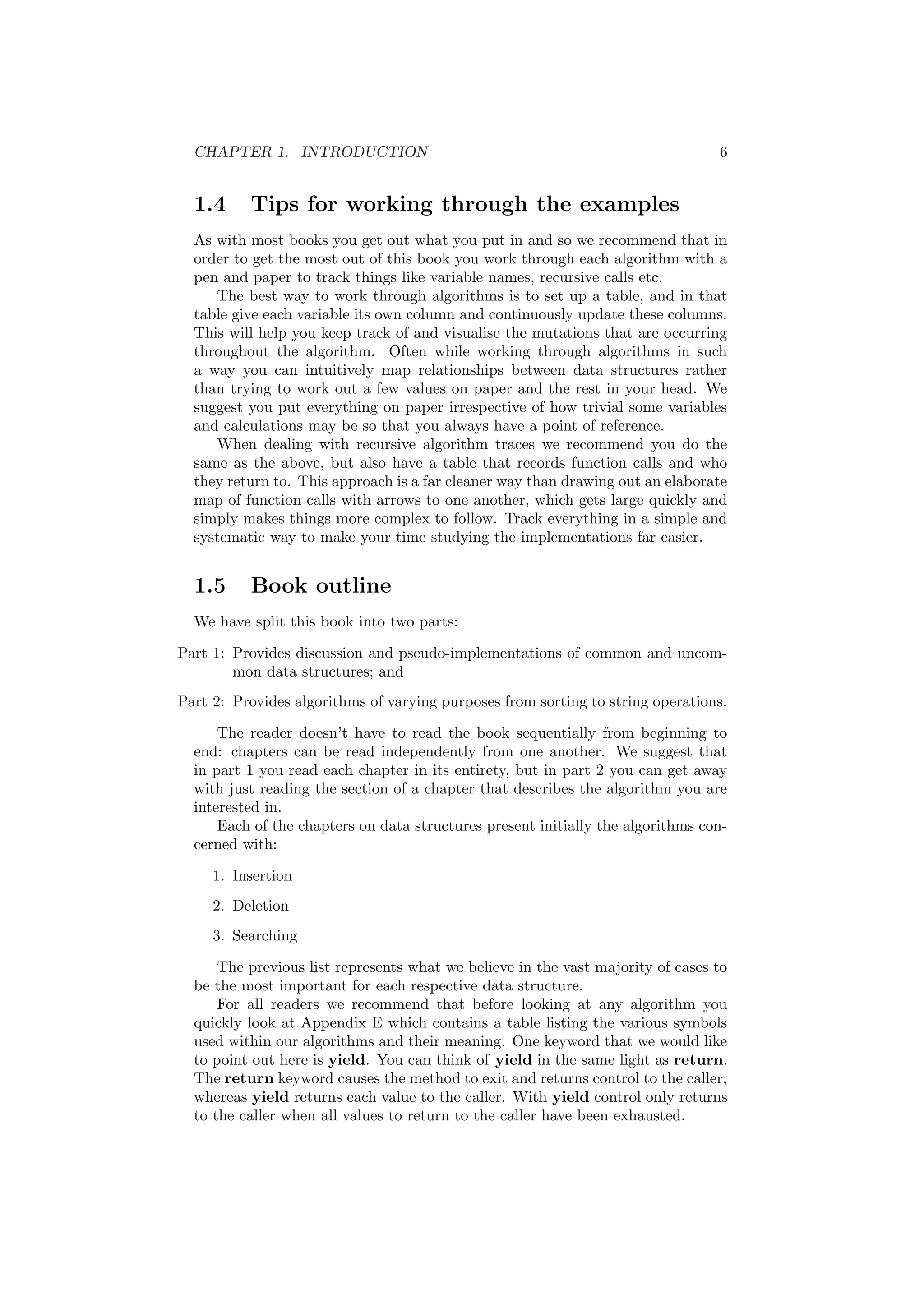 CHAPTER 1. INTRODUCTION 6 
1.4 Tips for working through the examples 
As with most books you get out what you put in and so we recommend that in 
order to get the most out of this book you work through each algorithm with a 
pen and paper to track things like variable names, recursive calls etc. 
The best way to work through algorithms is to set up a table, and in that 
table give each variable its own column and continuously update these columns. 
This will help you keep track of and visualise the mutations that are occurring 
throughout the algorithm. Often while working through algorithms in such 
a way you can intuitively map relationships between data structures rather 
than trying to work out a few values on paper and the rest in your head. We 
suggest you put everything on paper irrespective of how trivial some variables 
and calculations may be so that you always have a point of reference. 
When dealing with recursive algorithm traces we recommend you do the 
same as the above, but also have a table that records function calls and who 
they return to. This approach is a far cleaner way than drawing out an elaborate 
map of function calls with arrows to one another, which gets large quickly and 
simply makes things more complex to follow. Track everything in a simple and 
systematic way to make your time studying the implementations far easier. 
1.5 Book outline 
We have split this book into two parts: 
Part 1: Provides discussion and pseudo-implementations of common and uncom- 
mon data structures; and 
Part 2: Provides algorithms of varying purposes from sorting to string operations. 
The reader doesn't have to read the book sequentially from beginning to 
end: chapters can be read independently from one another. We suggest that 
in part 1 you read each chapter in its entirety, but in part 2 you can get away 
with just reading the section of a chapter that describes the algorithm you are 
interested in. 
Each of the chapters on data structures present initially the algorithms con- 
cerned with: 
1. Insertion 
2. Deletion 
3. Searching 
The previous list represents what we believe in the vast majority of cases to 
be the most important for each respective data structure. 
For all readers we recommend that before looking at any algorithm you 
quickly look at Appendix E which contains a table listing the various symbols 
used within our algorithms and their meaning. One keyword that we would like 
to point out here is yield. You can think of yield in the same light as return. 
The return keyword causes the method to exit and returns control to the caller, 
whereas yield returns each value to the caller. With yield control only returns 
to the caller when all values to return to the caller have been exhausted. 
 
