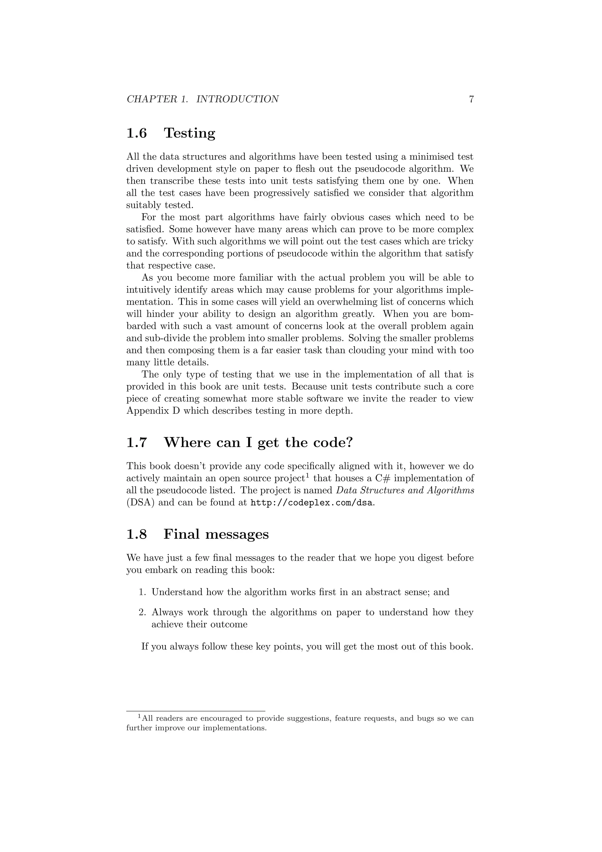 CHAPTER 1. INTRODUCTION 7 
1.6 Testing 
All the data structures and algorithms have been tested using a minimised test 
driven development style on paper to °esh out the pseudocode algorithm. We 
then transcribe these tests into unit tests satisfying them one by one. When 
all the test cases have been progressively satis¯ed we consider that algorithm 
suitably tested. 
For the most part algorithms have fairly obvious cases which need to be 
satis¯ed. Some however have many areas which can prove to be more complex 
to satisfy. With such algorithms we will point out the test cases which are tricky 
and the corresponding portions of pseudocode within the algorithm that satisfy 
that respective case. 
As you become more familiar with the actual problem you will be able to 
intuitively identify areas which may cause problems for your algorithms imple- 
mentation. This in some cases will yield an overwhelming list of concerns which 
will hinder your ability to design an algorithm greatly. When you are bom- 
barded with such a vast amount of concerns look at the overall problem again 
and sub-divide the problem into smaller problems. Solving the smaller problems 
and then composing them is a far easier task than clouding your mind with too 
many little details. 
The only type of testing that we use in the implementation of all that is 
provided in this book are unit tests. Because unit tests contribute such a core 
piece of creating somewhat more stable software we invite the reader to view 
Appendix D which describes testing in more depth. 
1.7 Where can I get the code? 
This book doesn't provide any code speci¯cally aligned with it, however we do 
actively maintain an open source project1 that houses a C# implementation of 
all the pseudocode listed. The project is named Data Structures and Algorithms 
(DSA) and can be found at http://codeplex.com/dsa. 
1.8 Final messages 
We have just a few ¯nal messages to the reader that we hope you digest before 
you embark on reading this book: 
1. Understand how the algorithm works ¯rst in an abstract sense; and 
2. Always work through the algorithms on paper to understand how they 
achieve their outcome 
If you always follow these key points, you will get the most out of this book. 
1All readers are encouraged to provide suggestions, feature requests, and bugs so we can 
further improve our implementations. 
 