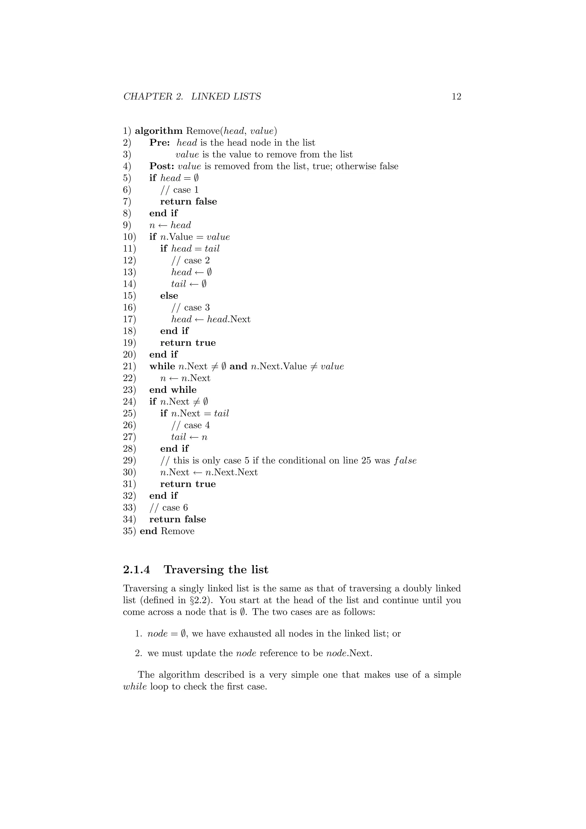 CHAPTER 2. LINKED LISTS 12 
1) algorithm Remove(head, value) 
2) Pre: head is the head node in the list 
3) value is the value to remove from the list 
4) Post: value is removed from the list, true; otherwise false 
5) if head = ; 
6) // case 1 
7) return false 
8) end if 
9) n Ã head 
10) if n.Value = value 
11) if head = tail 
12) // case 2 
13) head Ã ; 
14) tail Ã ; 
15) else 
16) // case 3 
17) head Ã head.Next 
18) end if 
19) return true 
20) end if 
21) while n.Next6= ; and n.Next.Value6= value 
22) n Ã n.Next 
23) end while 
24) if n.Next6= ; 
25) if n.Next = tail 
26) // case 4 
27) tail Ã n 
28) end if 
29) // this is only case 5 if the conditional on line 25 was false 
30) n.Next Ã n.Next.Next 
31) return true 
32) end if 
33) // case 6 
34) return false 
35) end Remove 
2.1.4 Traversing the list 
Traversing a singly linked list is the same as that of traversing a doubly linked 
list (de¯ned in x2.2). You start at the head of the list and continue until you 
come across a node that is ;. The two cases are as follows: 
1. node = ;, we have exhausted all nodes in the linked list; or 
2. we must update the node reference to be node.Next. 
The algorithm described is a very simple one that makes use of a simple 
while loop to check the ¯rst case. 
 