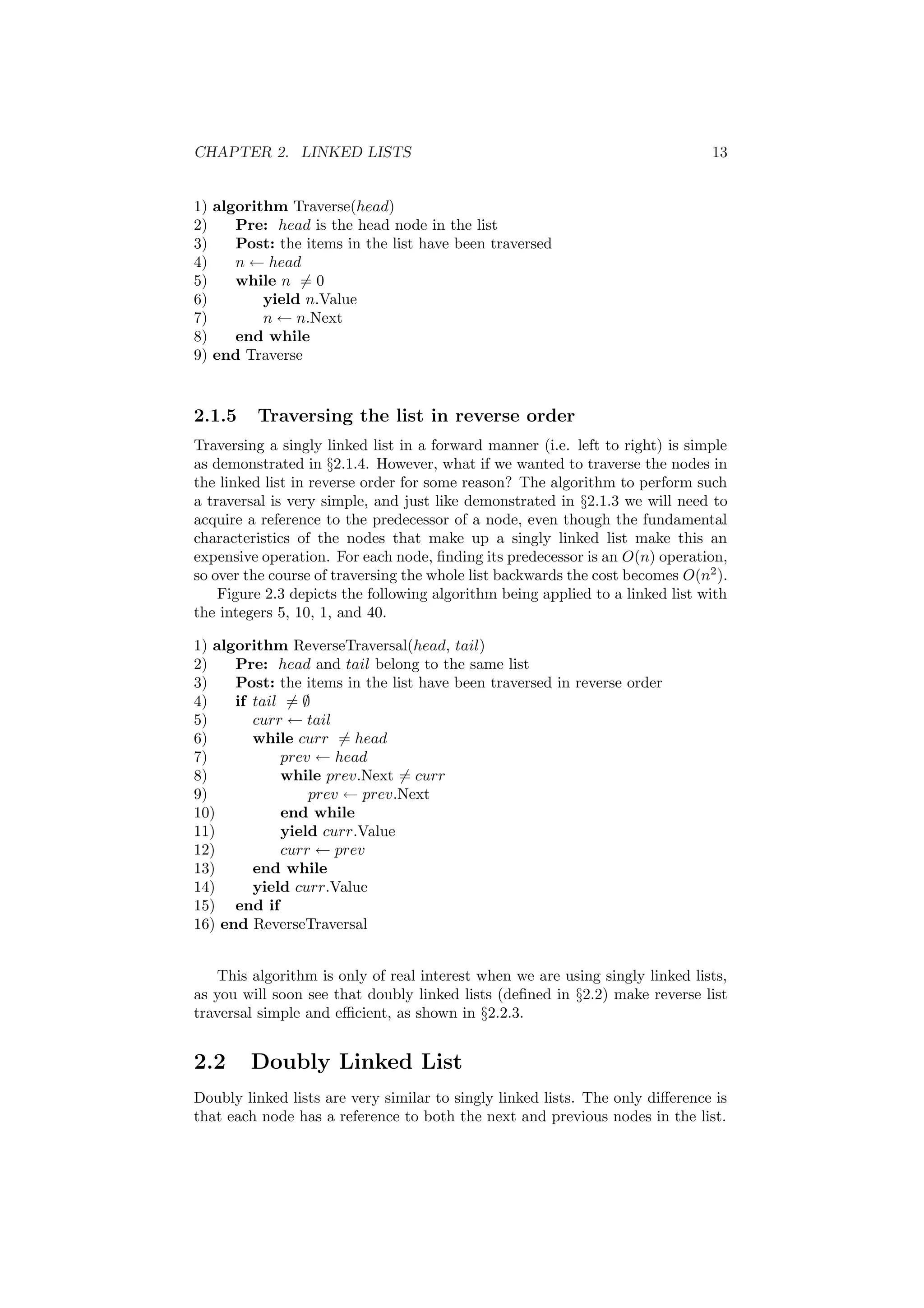 CHAPTER 2. LINKED LISTS 13 
1) algorithm Traverse(head) 
2) Pre: head is the head node in the list 
3) Post: the items in the list have been traversed 
4) n Ã head 
5) while n6= 0 
6) yield n.Value 
7) n Ã n.Next 
8) end while 
9) end Traverse 
2.1.5 Traversing the list in reverse order 
Traversing a singly linked list in a forward manner (i.e. left to right) is simple 
as demonstrated in x2.1.4. However, what if we wanted to traverse the nodes in 
the linked list in reverse order for some reason? The algorithm to perform such 
a traversal is very simple, and just like demonstrated in x2.1.3 we will need to 
acquire a reference to the predecessor of a node, even though the fundamental 
characteristics of the nodes that make up a singly linked list make this an 
expensive operation. For each node, ¯nding its predecessor is an O(n) operation, 
so over the course of traversing the whole list backwards the cost becomes O(n2). 
Figure 2.3 depicts the following algorithm being applied to a linked list with 
the integers 5, 10, 1, and 40. 
1) algorithm ReverseTraversal(head, tail) 
2) Pre: head and tail belong to the same list 
3) Post: the items in the list have been traversed in reverse order 
4) if tail6= ; 
5) curr Ã tail 
6) while curr6= head 
7) prev Ã head 
8) while prev.Next6= curr 
9) prev Ã prev.Next 
10) end while 
11) yield curr.Value 
12) curr Ã prev 
13) end while 
14) yield curr.Value 
15) end if 
16) end ReverseTraversal 
This algorithm is only of real interest when we are using singly linked lists, 
as you will soon see that doubly linked lists (de¯ned in x2.2) make reverse list 
traversal simple and e±cient, as shown in x2.2.3. 
2.2 Doubly Linked List 
Doubly linked lists are very similar to singly linked lists. The only di®erence is 
that each node has a reference to both the next and previous nodes in the list. 
 