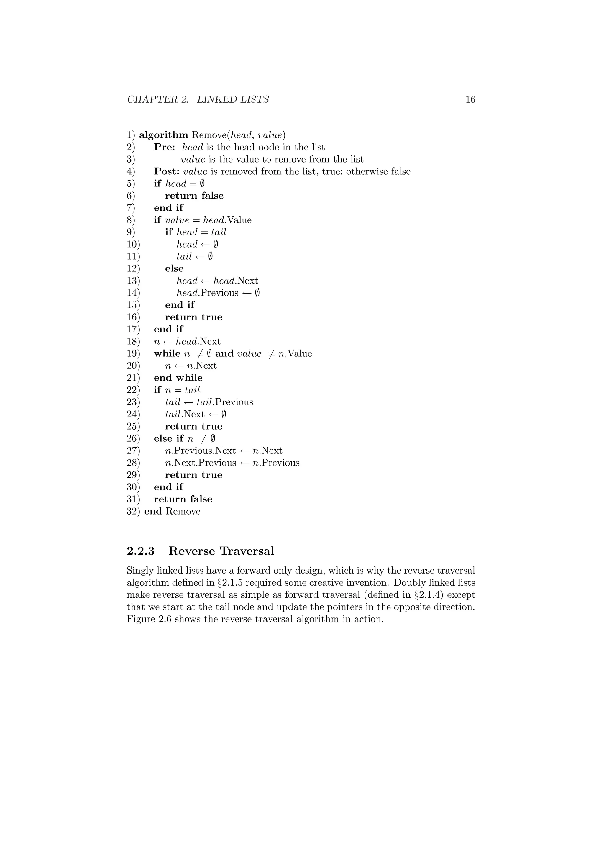 CHAPTER 2. LINKED LISTS 16 
1) algorithm Remove(head, value) 
2) Pre: head is the head node in the list 
3) value is the value to remove from the list 
4) Post: value is removed from the list, true; otherwise false 
5) if head = ; 
6) return false 
7) end if 
8) if value = head.Value 
9) if head = tail 
10) head Ã ; 
11) tail Ã ; 
12) else 
13) head Ã head.Next 
14) head.Previous Ã ; 
15) end if 
16) return true 
17) end if 
18) n Ã head.Next 
19) while n6= ; and value6= n.Value 
20) n Ã n.Next 
21) end while 
22) if n = tail 
23) tail Ã tail.Previous 
24) tail.Next Ã ; 
25) return true 
26) else if n6= ; 
27) n.Previous.Next Ã n.Next 
28) n.Next.Previous Ã n.Previous 
29) return true 
30) end if 
31) return false 
32) end Remove 
2.2.3 Reverse Traversal 
Singly linked lists have a forward only design, which is why the reverse traversal 
algorithm de¯ned in x2.1.5 required some creative invention. Doubly linked lists 
make reverse traversal as simple as forward traversal (de¯ned in x2.1.4) except 
that we start at the tail node and update the pointers in the opposite direction. 
Figure 2.6 shows the reverse traversal algorithm in action. 
 