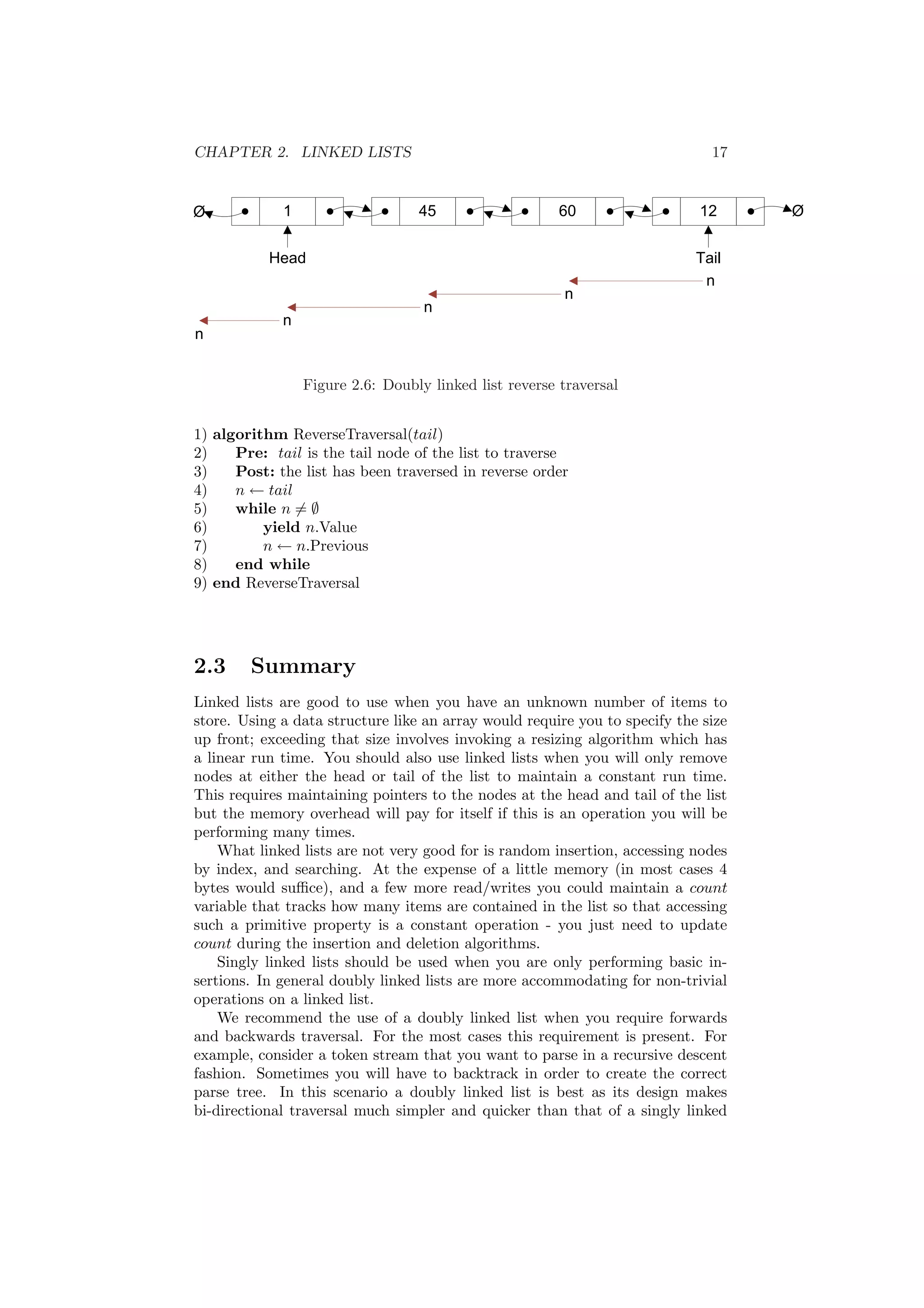 CHAPTER 2. LINKED LISTS 17 
Figure 2.6: Doubly linked list reverse traversal 
1) algorithm ReverseTraversal(tail) 
2) Pre: tail is the tail node of the list to traverse 
3) Post: the list has been traversed in reverse order 
4) n Ã tail 
5) while n6= ; 
6) yield n.Value 
7) n Ã n.Previous 
8) end while 
9) end ReverseTraversal 
2.3 Summary 
Linked lists are good to use when you have an unknown number of items to 
store. Using a data structure like an array would require you to specify the size 
up front; exceeding that size involves invoking a resizing algorithm which has 
a linear run time. You should also use linked lists when you will only remove 
nodes at either the head or tail of the list to maintain a constant run time. 
This requires maintaining pointers to the nodes at the head and tail of the list 
but the memory overhead will pay for itself if this is an operation you will be 
performing many times. 
What linked lists are not very good for is random insertion, accessing nodes 
by index, and searching. At the expense of a little memory (in most cases 4 
bytes would su±ce), and a few more read/writes you could maintain a count 
variable that tracks how many items are contained in the list so that accessing 
such a primitive property is a constant operation - you just need to update 
count during the insertion and deletion algorithms. 
Singly linked lists should be used when you are only performing basic in- 
sertions. In general doubly linked lists are more accommodating for non-trivial 
operations on a linked list. 
We recommend the use of a doubly linked list when you require forwards 
and backwards traversal. For the most cases this requirement is present. For 
example, consider a token stream that you want to parse in a recursive descent 
fashion. Sometimes you will have to backtrack in order to create the correct 
parse tree. In this scenario a doubly linked list is best as its design makes 
bi-directional traversal much simpler and quicker than that of a singly linked 
 