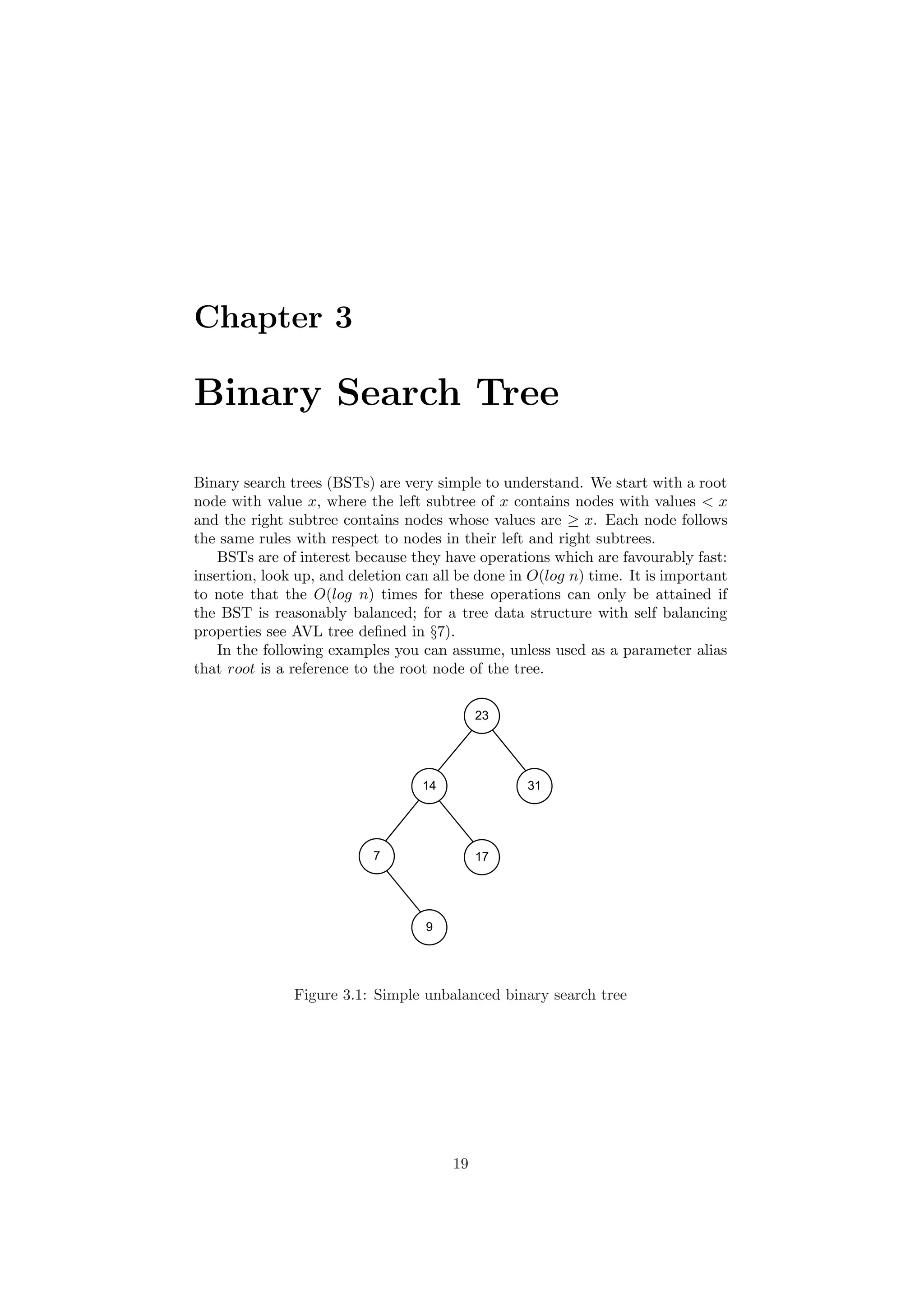 Chapter 3 
Binary Search Tree 
Binary search trees (BSTs) are very simple to understand. We start with a root 
node with value x, where the left subtree of x contains nodes with values < x 
and the right subtree contains nodes whose values are ¸ x. Each node follows 
the same rules with respect to nodes in their left and right subtrees. 
BSTs are of interest because they have operations which are favourably fast: 
insertion, look up, and deletion can all be done in O(log n) time. It is important 
to note that the O(log n) times for these operations can only be attained if 
the BST is reasonably balanced; for a tree data structure with self balancing 
properties see AVL tree de¯ned in x7). 
In the following examples you can assume, unless used as a parameter alias 
that root is a reference to the root node of the tree. 
23 
14 31 
7 17 
9 
Figure 3.1: Simple unbalanced binary search tree 
19 
 