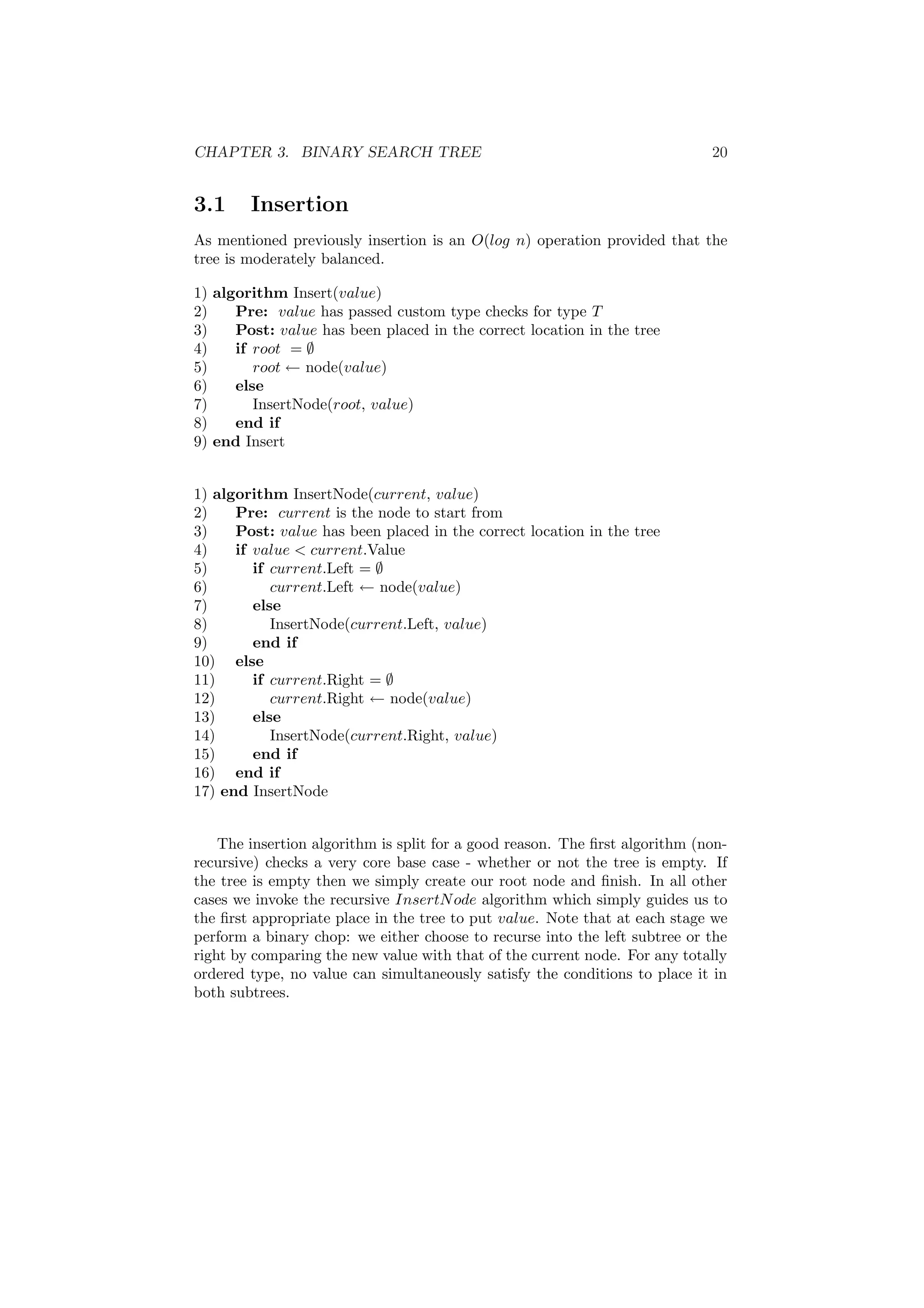 CHAPTER 3. BINARY SEARCH TREE 20 
3.1 Insertion 
As mentioned previously insertion is an O(log n) operation provided that the 
tree is moderately balanced. 
1) algorithm Insert(value) 
2) Pre: value has passed custom type checks for type T 
3) Post: value has been placed in the correct location in the tree 
4) if root = ; 
5) root Ã node(value) 
6) else 
7) InsertNode(root, value) 
8) end if 
9) end Insert 
1) algorithm InsertNode(current, value) 
2) Pre: current is the node to start from 
3) Post: value has been placed in the correct location in the tree 
4) if value < current.Value 
5) if current.Left = ; 
6) current.Left Ã node(value) 
7) else 
8) InsertNode(current.Left, value) 
9) end if 
10) else 
11) if current.Right = ; 
12) current.Right Ã node(value) 
13) else 
14) InsertNode(current.Right, value) 
15) end if 
16) end if 
17) end InsertNode 
The insertion algorithm is split for a good reason. The ¯rst algorithm (non- 
recursive) checks a very core base case - whether or not the tree is empty. If 
the tree is empty then we simply create our root node and ¯nish. In all other 
cases we invoke the recursive InsertNode algorithm which simply guides us to 
the ¯rst appropriate place in the tree to put value. Note that at each stage we 
perform a binary chop: we either choose to recurse into the left subtree or the 
right by comparing the new value with that of the current node. For any totally 
ordered type, no value can simultaneously satisfy the conditions to place it in 
both subtrees. 
 