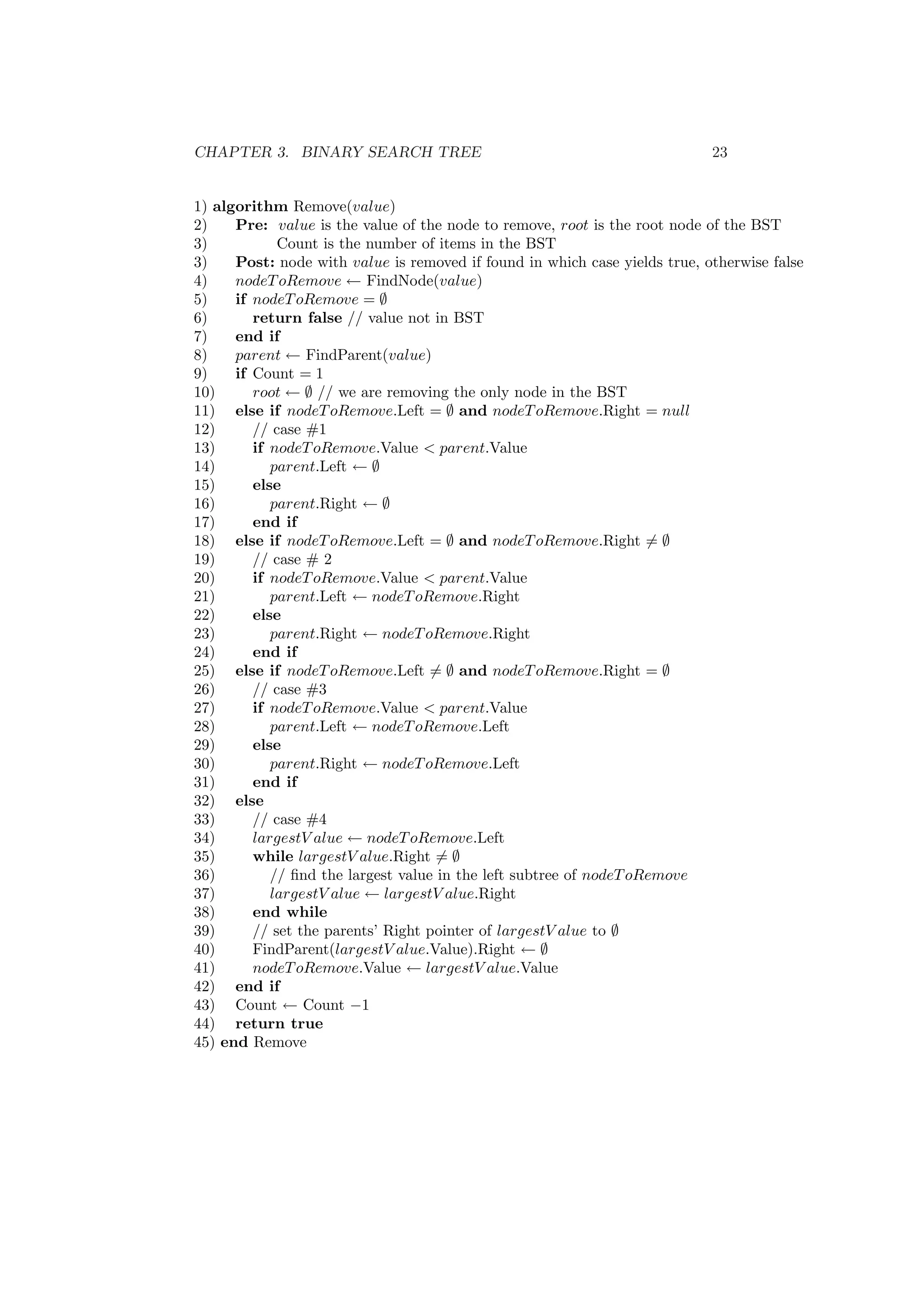 CHAPTER 3. BINARY SEARCH TREE 23 
1) algorithm Remove(value) 
2) Pre: value is the value of the node to remove, root is the root node of the BST 
3) Count is the number of items in the BST 
3) Post: node with value is removed if found in which case yields true, otherwise false 
4) nodeToRemove Ã FindNode(value) 
5) if nodeToRemove = ; 
6) return false // value not in BST 
7) end if 
8) parent Ã FindParent(value) 
9) if Count = 1 
10) root Ã ; // we are removing the only node in the BST 
11) else if nodeToRemove.Left = ; and nodeToRemove.Right = null 
12) // case #1 
13) if nodeToRemove.Value < parent.Value 
14) parent.Left Ã ; 
15) else 
16) parent.Right Ã ; 
17) end if 
18) else if nodeToRemove.Left = ; and nodeToRemove.Right6= ; 
19) // case # 2 
20) if nodeToRemove.Value < parent.Value 
21) parent.Left Ã nodeToRemove.Right 
22) else 
23) parent.Right Ã nodeToRemove.Right 
24) end if 
25) else if nodeToRemove.Left6= ; and nodeToRemove.Right = ; 
26) // case #3 
27) if nodeToRemove.Value < parent.Value 
28) parent.Left Ã nodeToRemove.Left 
29) else 
30) parent.Right Ã nodeToRemove.Left 
31) end if 
32) else 
33) // case #4 
34) largestV alue Ã nodeToRemove.Left 
35) while largestV alue.Right6= ; 
36) // ¯nd the largest value in the left subtree of nodeToRemove 
37) largestV alue Ã largestV alue.Right 
38) end while 
39) // set the parents' Right pointer of largestV alue to ; 
40) FindParent(largestV alue.Value).Right Ã ; 
41) nodeToRemove.Value Ã largestV alue.Value 
42) end if 
43) Count Ã Count ¡1 
44) return true 
45) end Remove 
 
