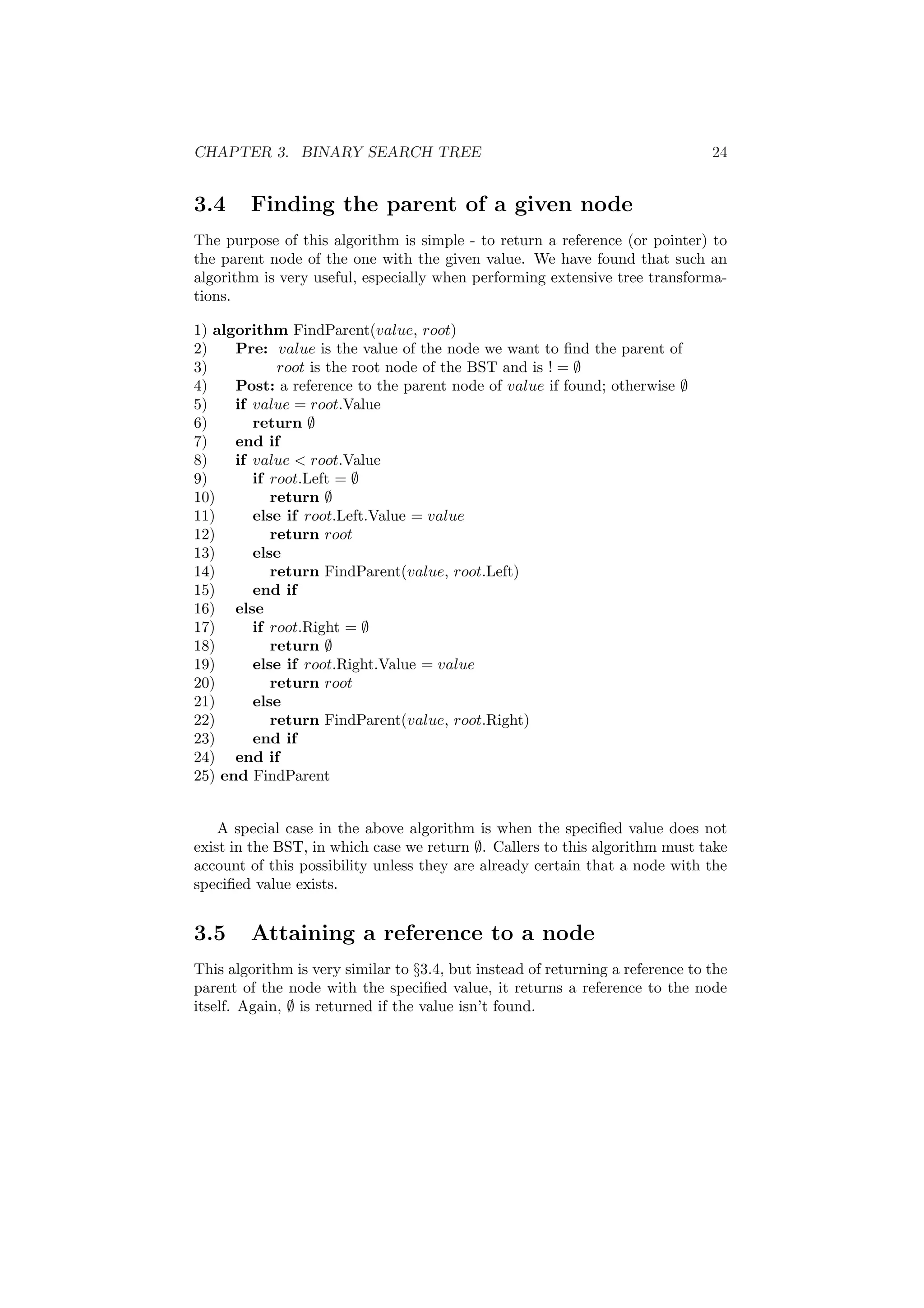 CHAPTER 3. BINARY SEARCH TREE 24 
3.4 Finding the parent of a given node 
The purpose of this algorithm is simple - to return a reference (or pointer) to 
the parent node of the one with the given value. We have found that such an 
algorithm is very useful, especially when performing extensive tree transforma- 
tions. 
1) algorithm FindParent(value, root) 
2) Pre: value is the value of the node we want to ¯nd the parent of 
3) root is the root node of the BST and is ! = ; 
4) Post: a reference to the parent node of value if found; otherwise ; 
5) if value = root.Value 
6) return ; 
7) end if 
8) if value < root.Value 
9) if root.Left = ; 
10) return ; 
11) else if root.Left.Value = value 
12) return root 
13) else 
14) return FindParent(value, root.Left) 
15) end if 
16) else 
17) if root.Right = ; 
18) return ; 
19) else if root.Right.Value = value 
20) return root 
21) else 
22) return FindParent(value, root.Right) 
23) end if 
24) end if 
25) end FindParent 
A special case in the above algorithm is when the speci¯ed value does not 
exist in the BST, in which case we return ;. Callers to this algorithm must take 
account of this possibility unless they are already certain that a node with the 
speci¯ed value exists. 
3.5 Attaining a reference to a node 
This algorithm is very similar to x3.4, but instead of returning a reference to the 
parent of the node with the speci¯ed value, it returns a reference to the node 
itself. Again, ; is returned if the value isn't found. 
 