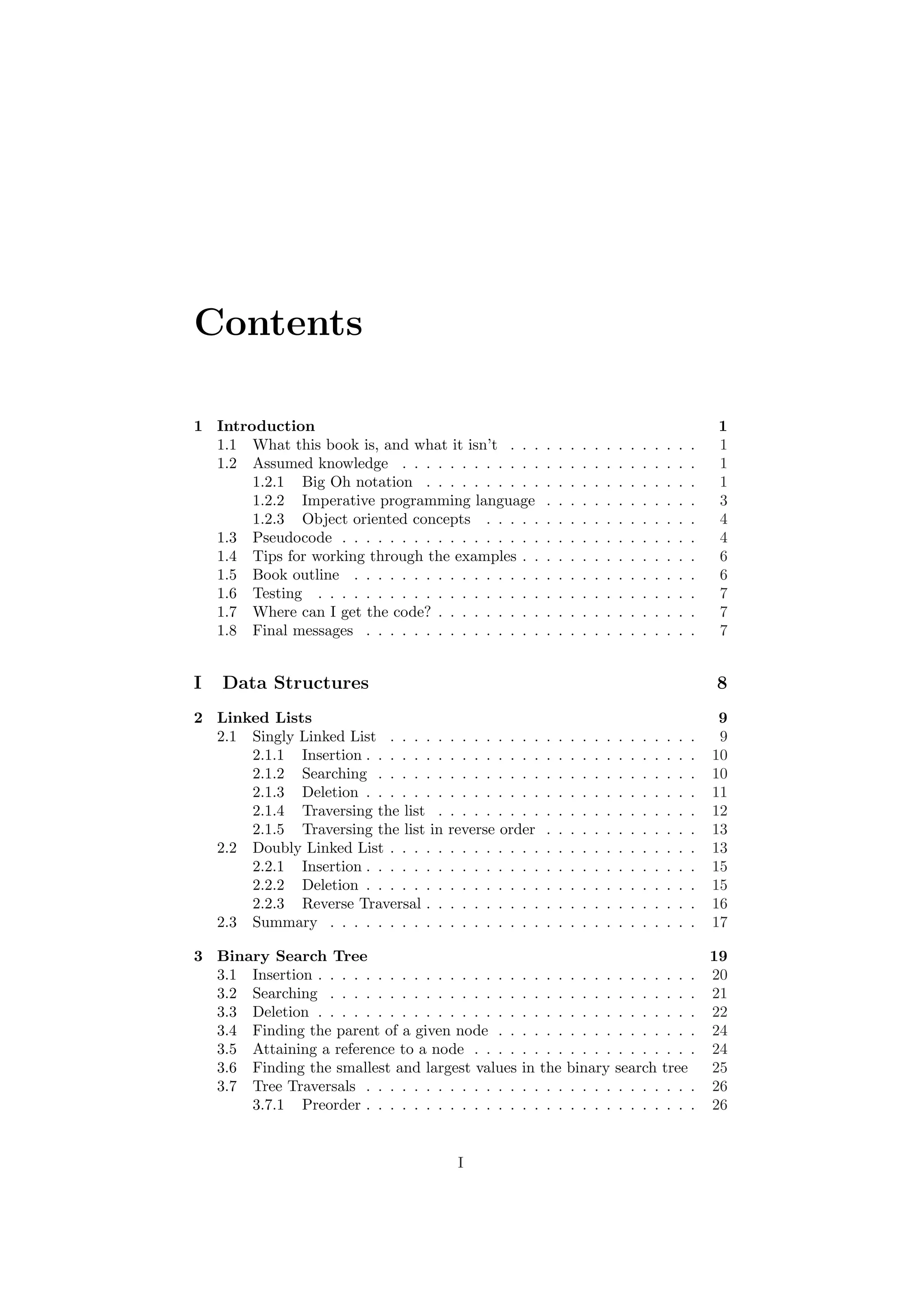 Contents 
1 Introduction 1 
1.1 What this book is, and what it isn't . . . . . . . . . . . . . . . . 1 
1.2 Assumed knowledge . . . . . . . . . . . . . . . . . . . . . . . . . 1 
1.2.1 Big Oh notation . . . . . . . . . . . . . . . . . . . . . . . 1 
1.2.2 Imperative programming language . . . . . . . . . . . . . 3 
1.2.3 Object oriented concepts . . . . . . . . . . . . . . . . . . 4 
1.3 Pseudocode . . . . . . . . . . . . . . . . . . . . . . . . . . . . . . 4 
1.4 Tips for working through the examples . . . . . . . . . . . . . . . 6 
1.5 Book outline . . . . . . . . . . . . . . . . . . . . . . . . . . . . . 6 
1.6 Testing . . . . . . . . . . . . . . . . . . . . . . . . . . . . . . . . 7 
1.7 Where can I get the code? . . . . . . . . . . . . . . . . . . . . . . 7 
1.8 Final messages . . . . . . . . . . . . . . . . . . . . . . . . . . . . 7 
I Data Structures 8 
2 Linked Lists 9 
2.1 Singly Linked List . . . . . . . . . . . . . . . . . . . . . . . . . . 9 
2.1.1 Insertion . . . . . . . . . . . . . . . . . . . . . . . . . . . . 10 
2.1.2 Searching . . . . . . . . . . . . . . . . . . . . . . . . . . . 10 
2.1.3 Deletion . . . . . . . . . . . . . . . . . . . . . . . . . . . . 11 
2.1.4 Traversing the list . . . . . . . . . . . . . . . . . . . . . . 12 
2.1.5 Traversing the list in reverse order . . . . . . . . . . . . . 13 
2.2 Doubly Linked List . . . . . . . . . . . . . . . . . . . . . . . . . . 13 
2.2.1 Insertion . . . . . . . . . . . . . . . . . . . . . . . . . . . . 15 
2.2.2 Deletion . . . . . . . . . . . . . . . . . . . . . . . . . . . . 15 
2.2.3 Reverse Traversal . . . . . . . . . . . . . . . . . . . . . . . 16 
2.3 Summary . . . . . . . . . . . . . . . . . . . . . . . . . . . . . . . 17 
3 Binary Search Tree 19 
3.1 Insertion . . . . . . . . . . . . . . . . . . . . . . . . . . . . . . . . 20 
3.2 Searching . . . . . . . . . . . . . . . . . . . . . . . . . . . . . . . 21 
3.3 Deletion . . . . . . . . . . . . . . . . . . . . . . . . . . . . . . . . 22 
3.4 Finding the parent of a given node . . . . . . . . . . . . . . . . . 24 
3.5 Attaining a reference to a node . . . . . . . . . . . . . . . . . . . 24 
3.6 Finding the smallest and largest values in the binary search tree 25 
3.7 Tree Traversals . . . . . . . . . . . . . . . . . . . . . . . . . . . . 26 
3.7.1 Preorder . . . . . . . . . . . . . . . . . . . . . . . . . . . . 26 
I 
 