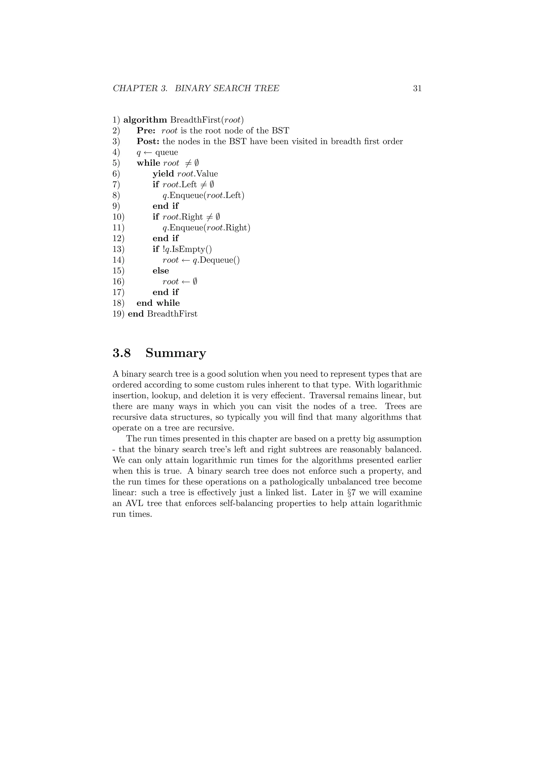 CHAPTER 3. BINARY SEARCH TREE 31 
1) algorithm BreadthFirst(root) 
2) Pre: root is the root node of the BST 
3) Post: the nodes in the BST have been visited in breadth ¯rst order 
4) q Ã queue 
5) while root6= ; 
6) yield root.Value 
7) if root.Left6= ; 
8) q.Enqueue(root.Left) 
9) end if 
10) if root.Right6= ; 
11) q.Enqueue(root.Right) 
12) end if 
13) if !q.IsEmpty() 
14) root Ã q.Dequeue() 
15) else 
16) root Ã ; 
17) end if 
18) end while 
19) end BreadthFirst 
3.8 Summary 
A binary search tree is a good solution when you need to represent types that are 
ordered according to some custom rules inherent to that type. With logarithmic 
insertion, lookup, and deletion it is very e®ecient. Traversal remains linear, but 
there are many ways in which you can visit the nodes of a tree. Trees are 
recursive data structures, so typically you will ¯nd that many algorithms that 
operate on a tree are recursive. 
The run times presented in this chapter are based on a pretty big assumption 
- that the binary search tree's left and right subtrees are reasonably balanced. 
We can only attain logarithmic run times for the algorithms presented earlier 
when this is true. A binary search tree does not enforce such a property, and 
the run times for these operations on a pathologically unbalanced tree become 
linear: such a tree is e®ectively just a linked list. Later in x7 we will examine 
an AVL tree that enforces self-balancing properties to help attain logarithmic 
run times. 
 