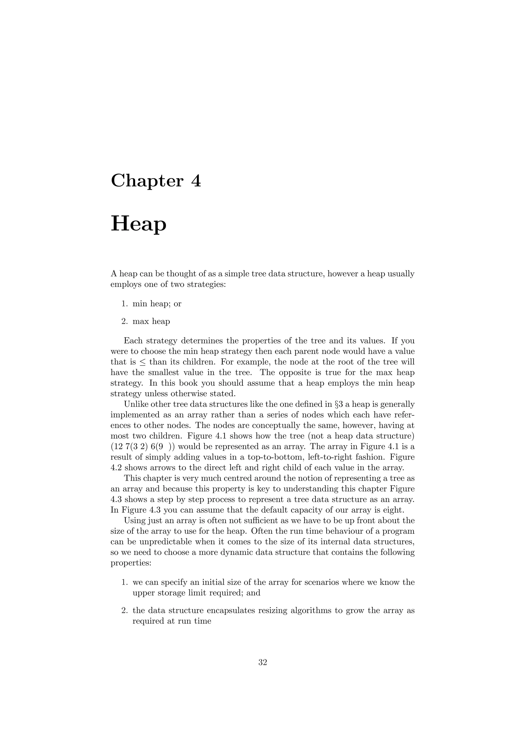 Chapter 4 
Heap 
A heap can be thought of as a simple tree data structure, however a heap usually 
employs one of two strategies: 
1. min heap; or 
2. max heap 
Each strategy determines the properties of the tree and its values. If you 
were to choose the min heap strategy then each parent node would have a value 
that is · than its children. For example, the node at the root of the tree will 
have the smallest value in the tree. The opposite is true for the max heap 
strategy. In this book you should assume that a heap employs the min heap 
strategy unless otherwise stated. 
Unlike other tree data structures like the one de¯ned in x3 a heap is generally 
implemented as an array rather than a series of nodes which each have refer- 
ences to other nodes. The nodes are conceptually the same, however, having at 
most two children. Figure 4.1 shows how the tree (not a heap data structure) 
(12 7(3 2) 6(9 )) would be represented as an array. The array in Figure 4.1 is a 
result of simply adding values in a top-to-bottom, left-to-right fashion. Figure 
4.2 shows arrows to the direct left and right child of each value in the array. 
This chapter is very much centred around the notion of representing a tree as 
an array and because this property is key to understanding this chapter Figure 
4.3 shows a step by step process to represent a tree data structure as an array. 
In Figure 4.3 you can assume that the default capacity of our array is eight. 
Using just an array is often not su±cient as we have to be up front about the 
size of the array to use for the heap. Often the run time behaviour of a program 
can be unpredictable when it comes to the size of its internal data structures, 
so we need to choose a more dynamic data structure that contains the following 
properties: 
1. we can specify an initial size of the array for scenarios where we know the 
upper storage limit required; and 
2. the data structure encapsulates resizing algorithms to grow the array as 
required at run time 
32 
 