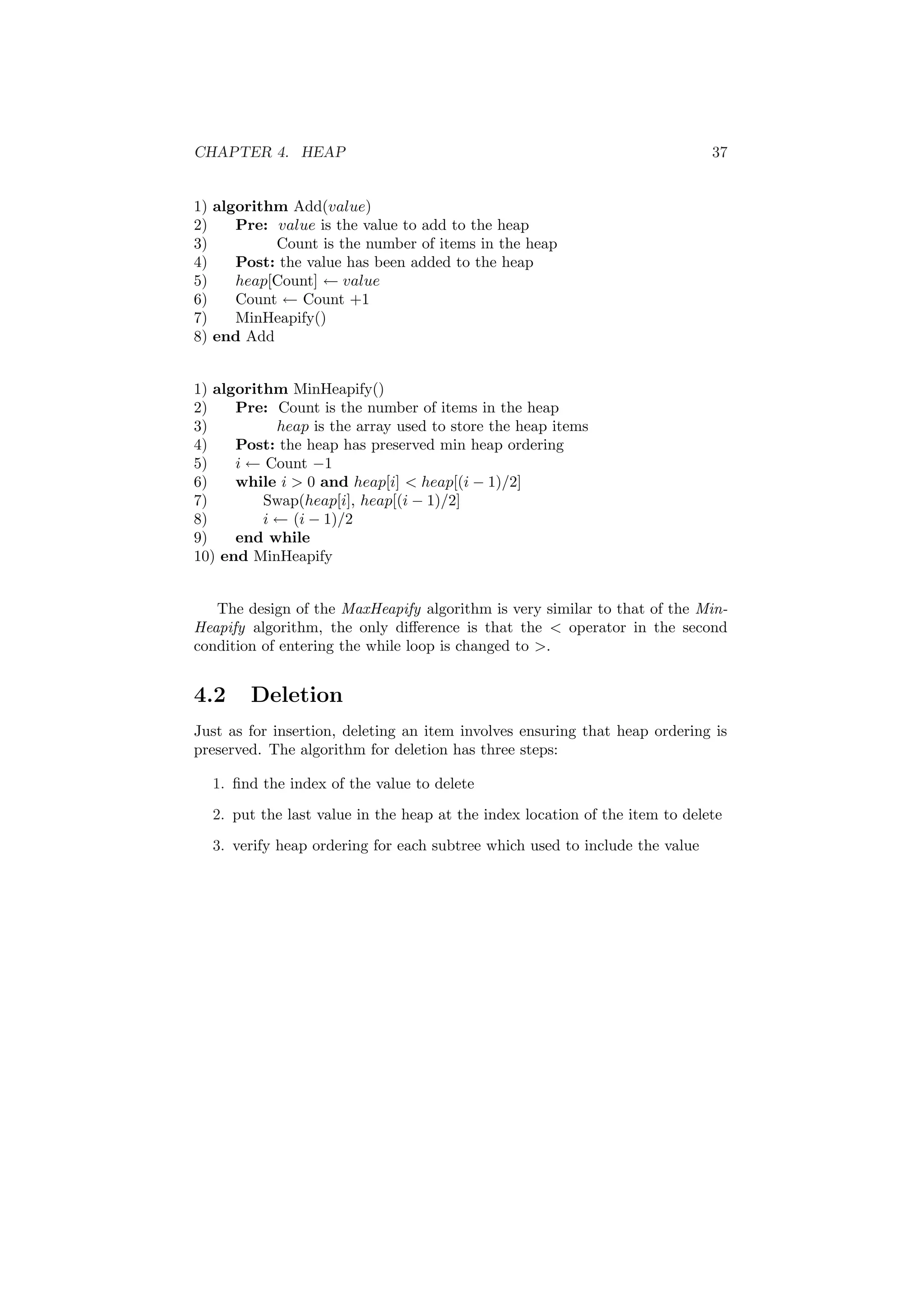 CHAPTER 4. HEAP 37 
1) algorithm Add(value) 
2) Pre: value is the value to add to the heap 
3) Count is the number of items in the heap 
4) Post: the value has been added to the heap 
5) heap[Count] Ã value 
6) Count Ã Count +1 
7) MinHeapify() 
8) end Add 
1) algorithm MinHeapify() 
2) Pre: Count is the number of items in the heap 
3) heap is the array used to store the heap items 
4) Post: the heap has preserved min heap ordering 
5) i Ã Count ¡1 
6) while i > 0 and heap[i] < heap[(i ¡ 1)/2] 
7) Swap(heap[i], heap[(i ¡ 1)/2] 
8) i Ã (i ¡ 1)/2 
9) end while 
10) end MinHeapify 
The design of the MaxHeapify algorithm is very similar to that of the Min- 
Heapify algorithm, the only di®erence is that the < operator in the second 
condition of entering the while loop is changed to >. 
4.2 Deletion 
Just as for insertion, deleting an item involves ensuring that heap ordering is 
preserved. The algorithm for deletion has three steps: 
1. ¯nd the index of the value to delete 
2. put the last value in the heap at the index location of the item to delete 
3. verify heap ordering for each subtree which used to include the value 
 