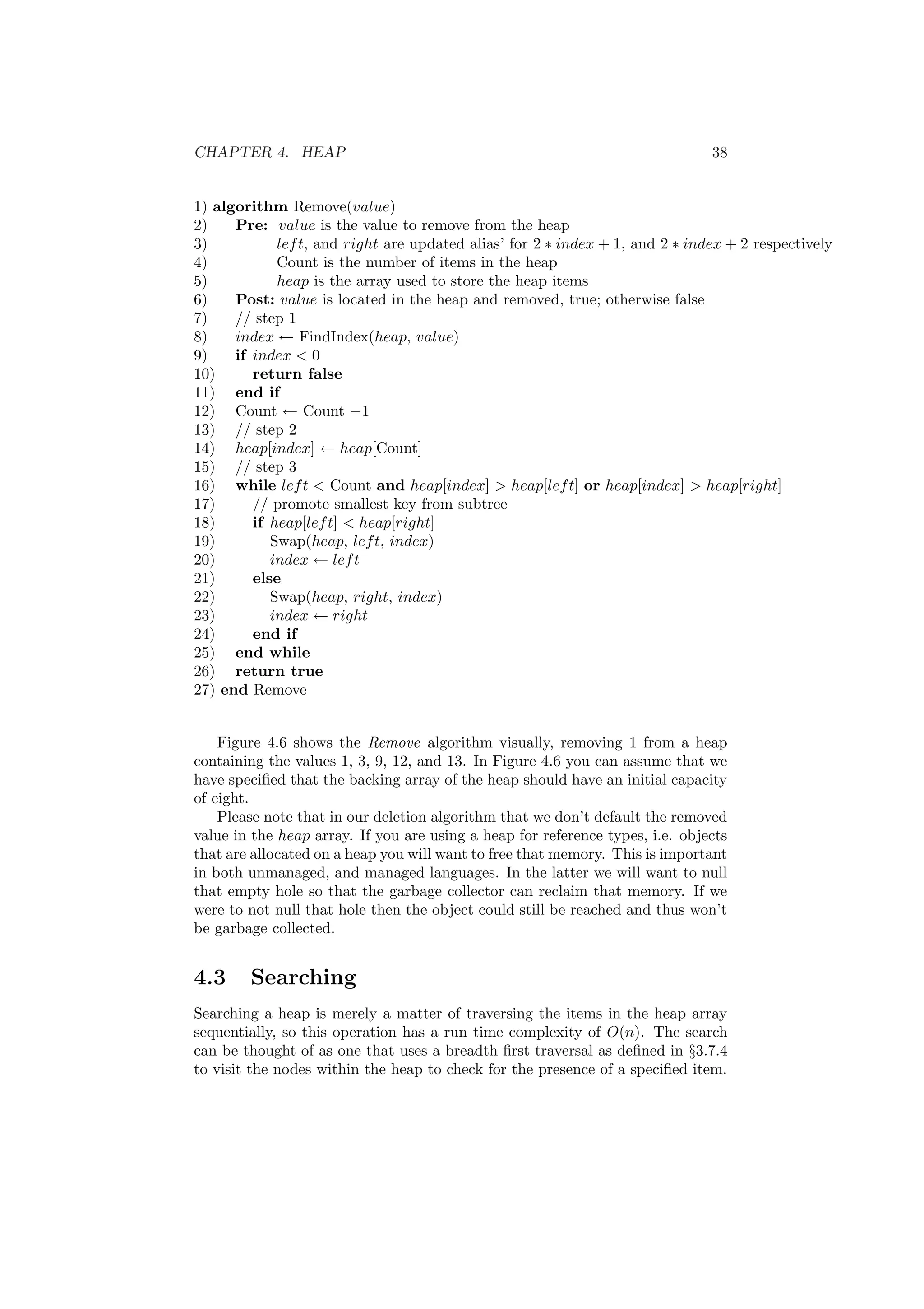 CHAPTER 4. HEAP 38 
1) algorithm Remove(value) 
2) Pre: value is the value to remove from the heap 
3) left, and right are updated alias' for 2 ¤ index + 1, and 2 ¤ index + 2 respectively 
4) Count is the number of items in the heap 
5) heap is the array used to store the heap items 
6) Post: value is located in the heap and removed, true; otherwise false 
7) // step 1 
8) index Ã FindIndex(heap, value) 
9) if index < 0 
10) return false 
11) end if 
12) Count Ã Count ¡1 
13) // step 2 
14) heap[index] Ã heap[Count] 
15) // step 3 
16) while left < Count and heap[index] > heap[left] or heap[index] > heap[right] 
17) // promote smallest key from subtree 
18) if heap[left] < heap[right] 
19) Swap(heap, left, index) 
20) index Ã left 
21) else 
22) Swap(heap, right, index) 
23) index Ã right 
24) end if 
25) end while 
26) return true 
27) end Remove 
Figure 4.6 shows the Remove algorithm visually, removing 1 from a heap 
containing the values 1, 3, 9, 12, and 13. In Figure 4.6 you can assume that we 
have speci¯ed that the backing array of the heap should have an initial capacity 
of eight. 
Please note that in our deletion algorithm that we don't default the removed 
value in the heap array. If you are using a heap for reference types, i.e. objects 
that are allocated on a heap you will want to free that memory. This is important 
in both unmanaged, and managed languages. In the latter we will want to null 
that empty hole so that the garbage collector can reclaim that memory. If we 
were to not null that hole then the object could still be reached and thus won't 
be garbage collected. 
4.3 Searching 
Searching a heap is merely a matter of traversing the items in the heap array 
sequentially, so this operation has a run time complexity of O(n). The search 
can be thought of as one that uses a breadth ¯rst traversal as de¯ned in x3.7.4 
to visit the nodes within the heap to check for the presence of a speci¯ed item. 
 