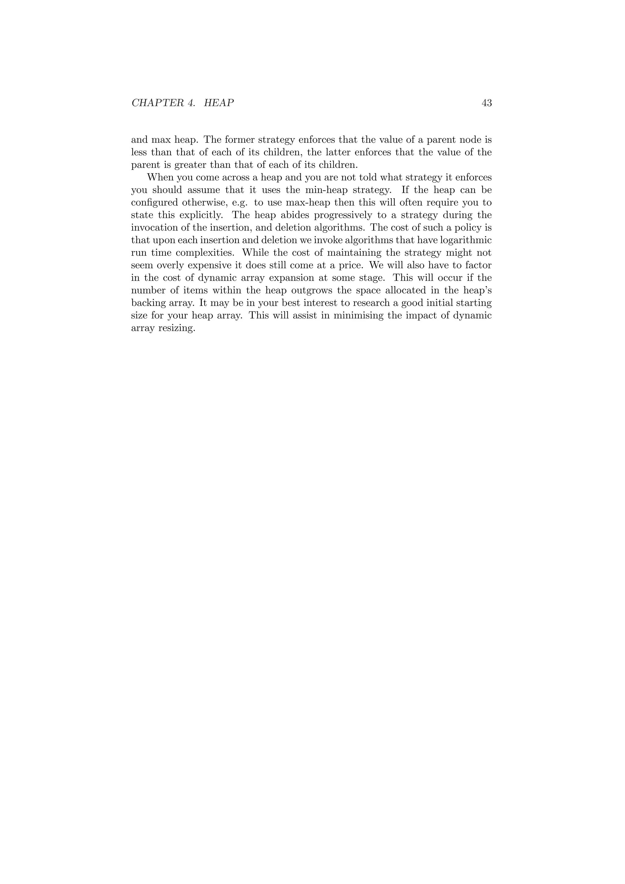 CHAPTER 4. HEAP 43 
and max heap. The former strategy enforces that the value of a parent node is 
less than that of each of its children, the latter enforces that the value of the 
parent is greater than that of each of its children. 
When you come across a heap and you are not told what strategy it enforces 
you should assume that it uses the min-heap strategy. If the heap can be 
con¯gured otherwise, e.g. to use max-heap then this will often require you to 
state this explicitly. The heap abides progressively to a strategy during the 
invocation of the insertion, and deletion algorithms. The cost of such a policy is 
that upon each insertion and deletion we invoke algorithms that have logarithmic 
run time complexities. While the cost of maintaining the strategy might not 
seem overly expensive it does still come at a price. We will also have to factor 
in the cost of dynamic array expansion at some stage. This will occur if the 
number of items within the heap outgrows the space allocated in the heap's 
backing array. It may be in your best interest to research a good initial starting 
size for your heap array. This will assist in minimising the impact of dynamic 
array resizing. 
 