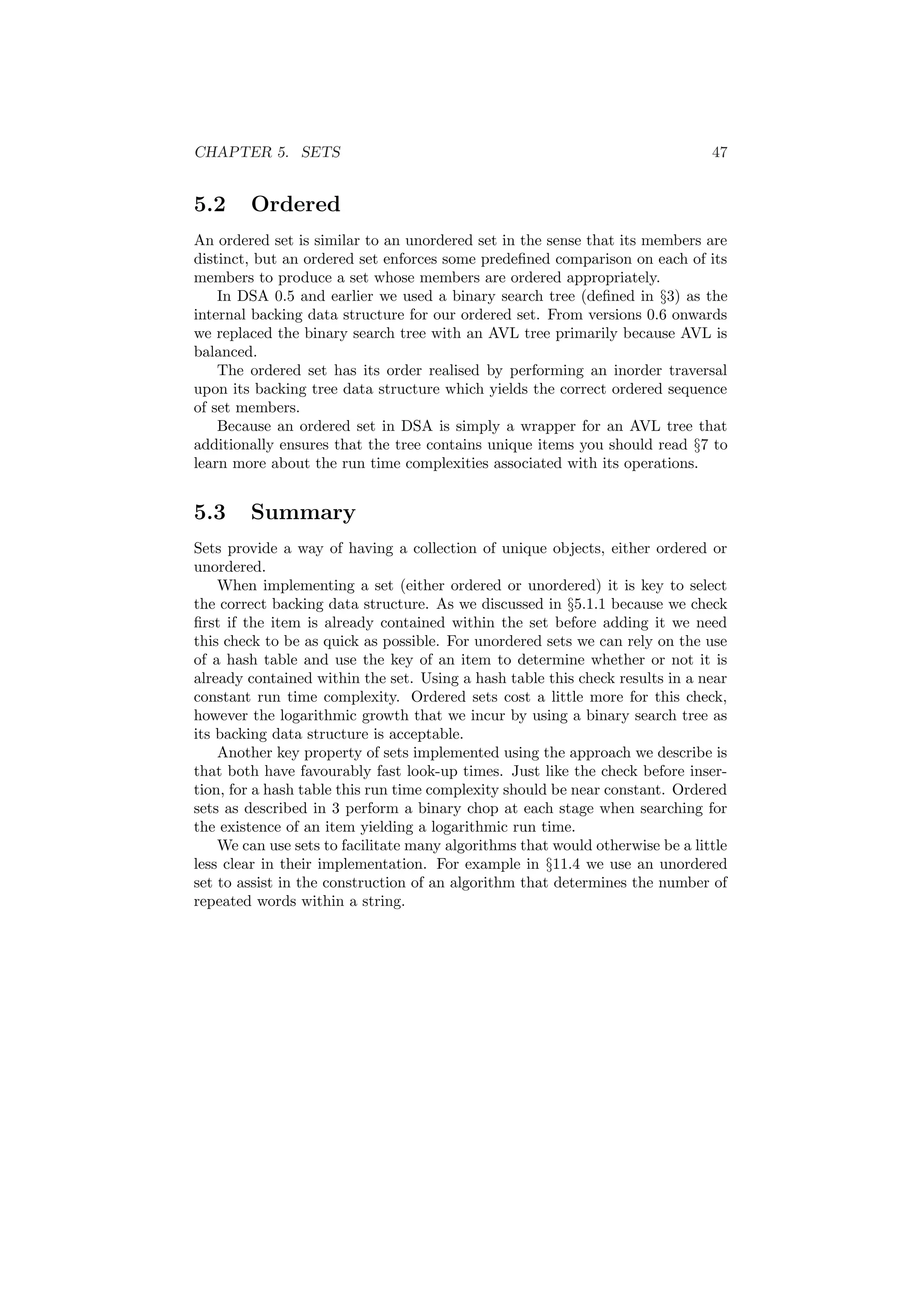 CHAPTER 5. SETS 47 
5.2 Ordered 
An ordered set is similar to an unordered set in the sense that its members are 
distinct, but an ordered set enforces some prede¯ned comparison on each of its 
members to produce a set whose members are ordered appropriately. 
In DSA 0.5 and earlier we used a binary search tree (de¯ned in x3) as the 
internal backing data structure for our ordered set. From versions 0.6 onwards 
we replaced the binary search tree with an AVL tree primarily because AVL is 
balanced. 
The ordered set has its order realised by performing an inorder traversal 
upon its backing tree data structure which yields the correct ordered sequence 
of set members. 
Because an ordered set in DSA is simply a wrapper for an AVL tree that 
additionally ensures that the tree contains unique items you should read x7 to 
learn more about the run time complexities associated with its operations. 
5.3 Summary 
Sets provide a way of having a collection of unique objects, either ordered or 
unordered. 
When implementing a set (either ordered or unordered) it is key to select 
the correct backing data structure. As we discussed in x5.1.1 because we check 
¯rst if the item is already contained within the set before adding it we need 
this check to be as quick as possible. For unordered sets we can rely on the use 
of a hash table and use the key of an item to determine whether or not it is 
already contained within the set. Using a hash table this check results in a near 
constant run time complexity. Ordered sets cost a little more for this check, 
however the logarithmic growth that we incur by using a binary search tree as 
its backing data structure is acceptable. 
Another key property of sets implemented using the approach we describe is 
that both have favourably fast look-up times. Just like the check before inser- 
tion, for a hash table this run time complexity should be near constant. Ordered 
sets as described in 3 perform a binary chop at each stage when searching for 
the existence of an item yielding a logarithmic run time. 
We can use sets to facilitate many algorithms that would otherwise be a little 
less clear in their implementation. For example in x11.4 we use an unordered 
set to assist in the construction of an algorithm that determines the number of 
repeated words within a string. 
 
