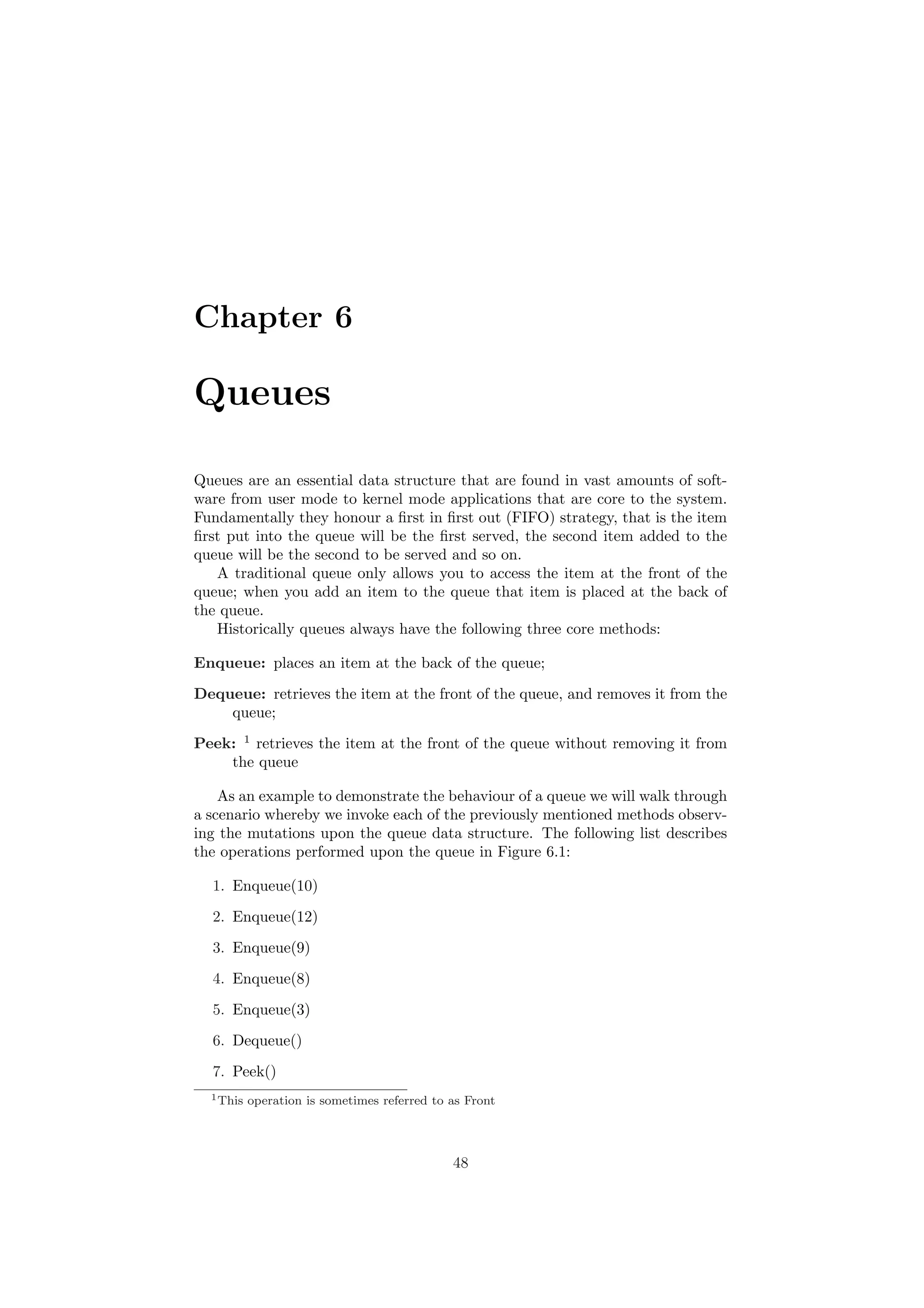 Chapter 6 
Queues 
Queues are an essential data structure that are found in vast amounts of soft- 
ware from user mode to kernel mode applications that are core to the system. 
Fundamentally they honour a ¯rst in ¯rst out (FIFO) strategy, that is the item 
¯rst put into the queue will be the ¯rst served, the second item added to the 
queue will be the second to be served and so on. 
A traditional queue only allows you to access the item at the front of the 
queue; when you add an item to the queue that item is placed at the back of 
the queue. 
Historically queues always have the following three core methods: 
Enqueue: places an item at the back of the queue; 
Dequeue: retrieves the item at the front of the queue, and removes it from the 
queue; 
Peek: 1 retrieves the item at the front of the queue without removing it from 
the queue 
As an example to demonstrate the behaviour of a queue we will walk through 
a scenario whereby we invoke each of the previously mentioned methods observ- 
ing the mutations upon the queue data structure. The following list describes 
the operations performed upon the queue in Figure 6.1: 
1. Enqueue(10) 
2. Enqueue(12) 
3. Enqueue(9) 
4. Enqueue(8) 
5. Enqueue(3) 
6. Dequeue() 
7. Peek() 
1This operation is sometimes referred to as Front 
48 
 