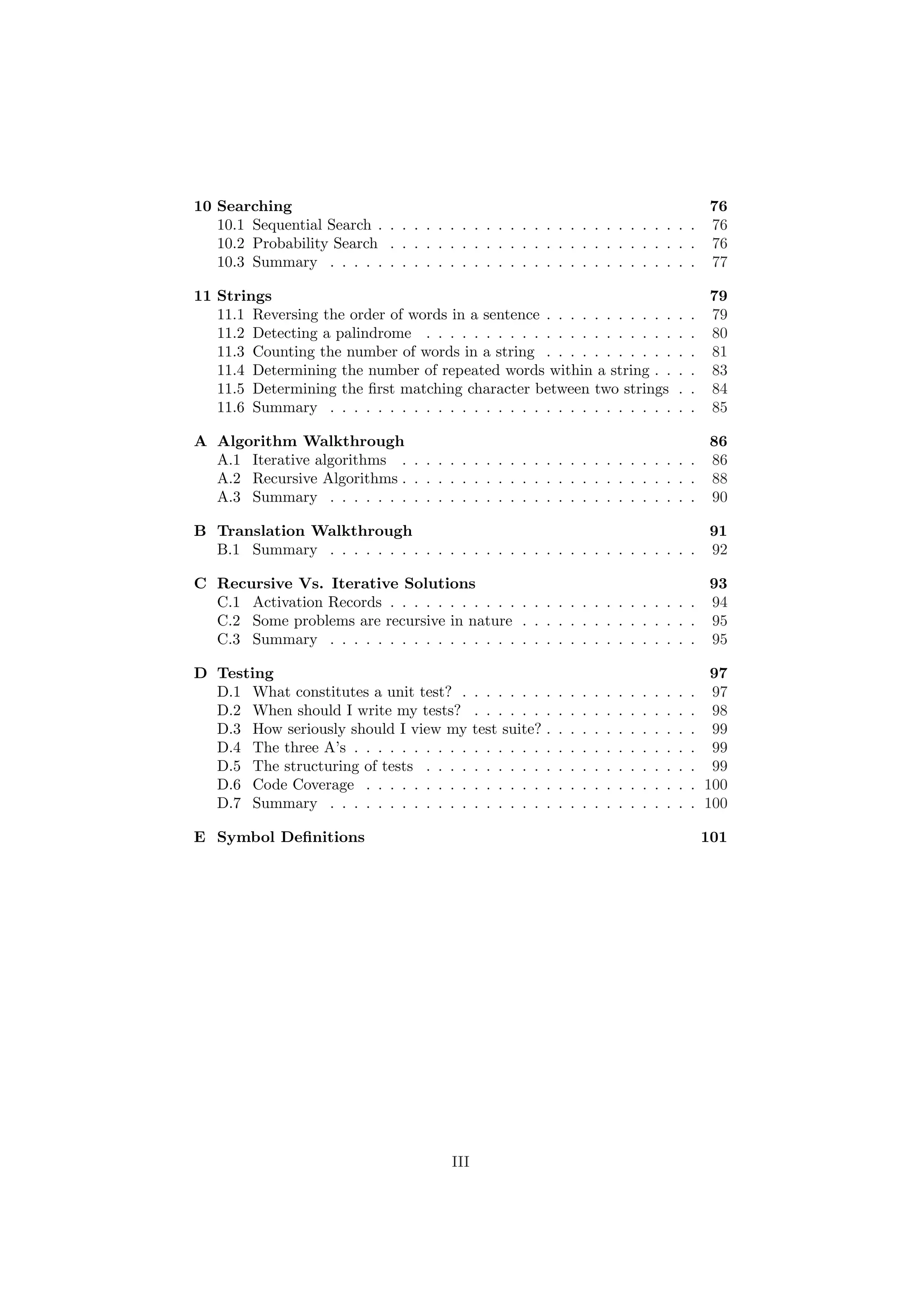 10 Searching 76 
10.1 Sequential Search . . . . . . . . . . . . . . . . . . . . . . . . . . . 76 
10.2 Probability Search . . . . . . . . . . . . . . . . . . . . . . . . . . 76 
10.3 Summary . . . . . . . . . . . . . . . . . . . . . . . . . . . . . . . 77 
11 Strings 79 
11.1 Reversing the order of words in a sentence . . . . . . . . . . . . . 79 
11.2 Detecting a palindrome . . . . . . . . . . . . . . . . . . . . . . . 80 
11.3 Counting the number of words in a string . . . . . . . . . . . . . 81 
11.4 Determining the number of repeated words within a string . . . . 83 
11.5 Determining the ¯rst matching character between two strings . . 84 
11.6 Summary . . . . . . . . . . . . . . . . . . . . . . . . . . . . . . . 85 
A Algorithm Walkthrough 86 
A.1 Iterative algorithms . . . . . . . . . . . . . . . . . . . . . . . . . 86 
A.2 Recursive Algorithms . . . . . . . . . . . . . . . . . . . . . . . . . 88 
A.3 Summary . . . . . . . . . . . . . . . . . . . . . . . . . . . . . . . 90 
B Translation Walkthrough 91 
B.1 Summary . . . . . . . . . . . . . . . . . . . . . . . . . . . . . . . 92 
C Recursive Vs. Iterative Solutions 93 
C.1 Activation Records . . . . . . . . . . . . . . . . . . . . . . . . . . 94 
C.2 Some problems are recursive in nature . . . . . . . . . . . . . . . 95 
C.3 Summary . . . . . . . . . . . . . . . . . . . . . . . . . . . . . . . 95 
D Testing 97 
D.1 What constitutes a unit test? . . . . . . . . . . . . . . . . . . . . 97 
D.2 When should I write my tests? . . . . . . . . . . . . . . . . . . . 98 
D.3 How seriously should I view my test suite? . . . . . . . . . . . . . 99 
D.4 The three A's . . . . . . . . . . . . . . . . . . . . . . . . . . . . . 99 
D.5 The structuring of tests . . . . . . . . . . . . . . . . . . . . . . . 99 
D.6 Code Coverage . . . . . . . . . . . . . . . . . . . . . . . . . . . . 100 
D.7 Summary . . . . . . . . . . . . . . . . . . . . . . . . . . . . . . . 100 
E Symbol De¯nitions 101 
III 
 