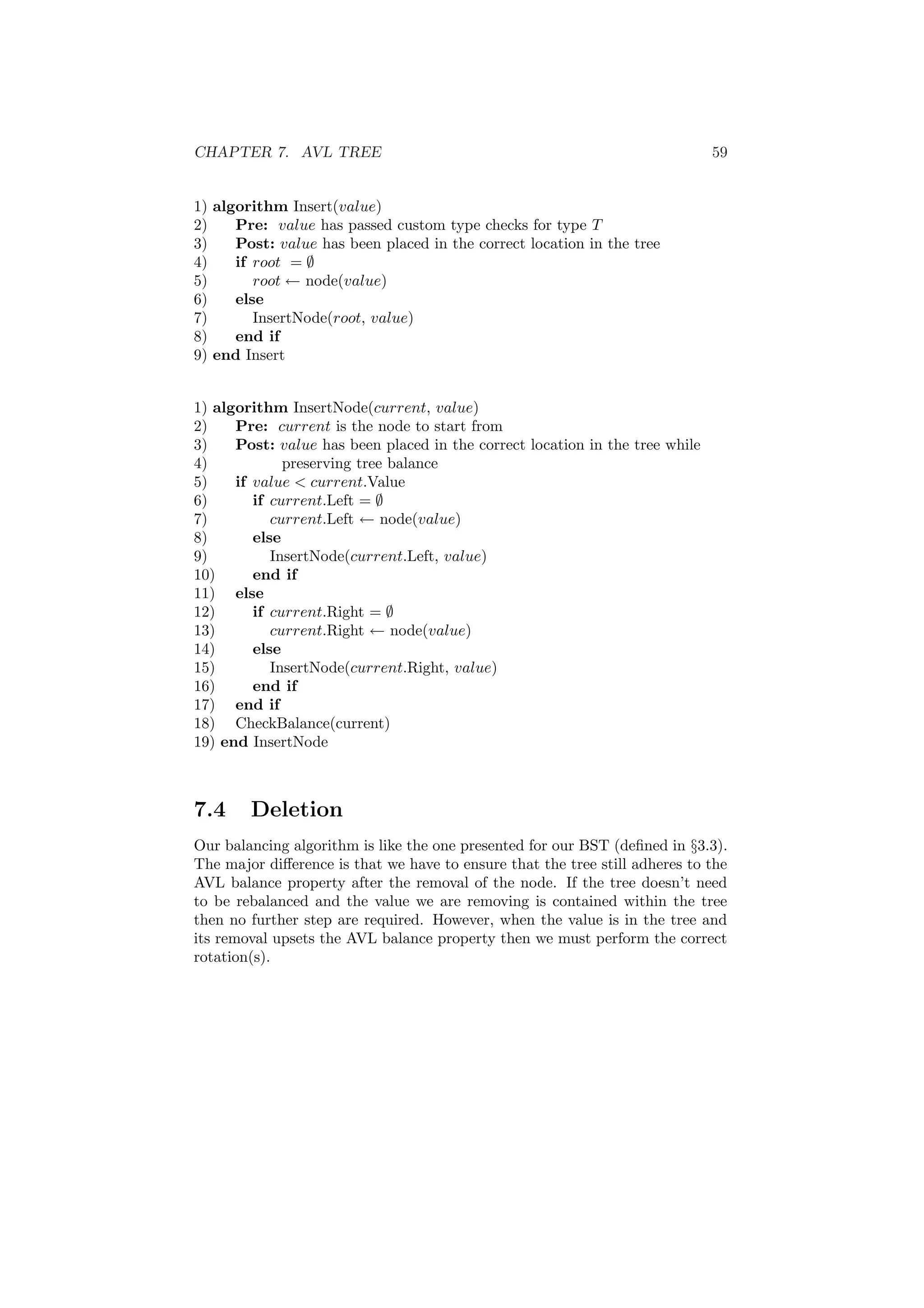 CHAPTER 7. AVL TREE 59 
1) algorithm Insert(value) 
2) Pre: value has passed custom type checks for type T 
3) Post: value has been placed in the correct location in the tree 
4) if root = ; 
5) root Ã node(value) 
6) else 
7) InsertNode(root, value) 
8) end if 
9) end Insert 
1) algorithm InsertNode(current, value) 
2) Pre: current is the node to start from 
3) Post: value has been placed in the correct location in the tree while 
4) preserving tree balance 
5) if value < current.Value 
6) if current.Left = ; 
7) current.Left Ã node(value) 
8) else 
9) InsertNode(current.Left, value) 
10) end if 
11) else 
12) if current.Right = ; 
13) current.Right Ã node(value) 
14) else 
15) InsertNode(current.Right, value) 
16) end if 
17) end if 
18) CheckBalance(current) 
19) end InsertNode 
7.4 Deletion 
Our balancing algorithm is like the one presented for our BST (de¯ned in x3.3). 
The major di®erence is that we have to ensure that the tree still adheres to the 
AVL balance property after the removal of the node. If the tree doesn't need 
to be rebalanced and the value we are removing is contained within the tree 
then no further step are required. However, when the value is in the tree and 
its removal upsets the AVL balance property then we must perform the correct 
rotation(s). 
 