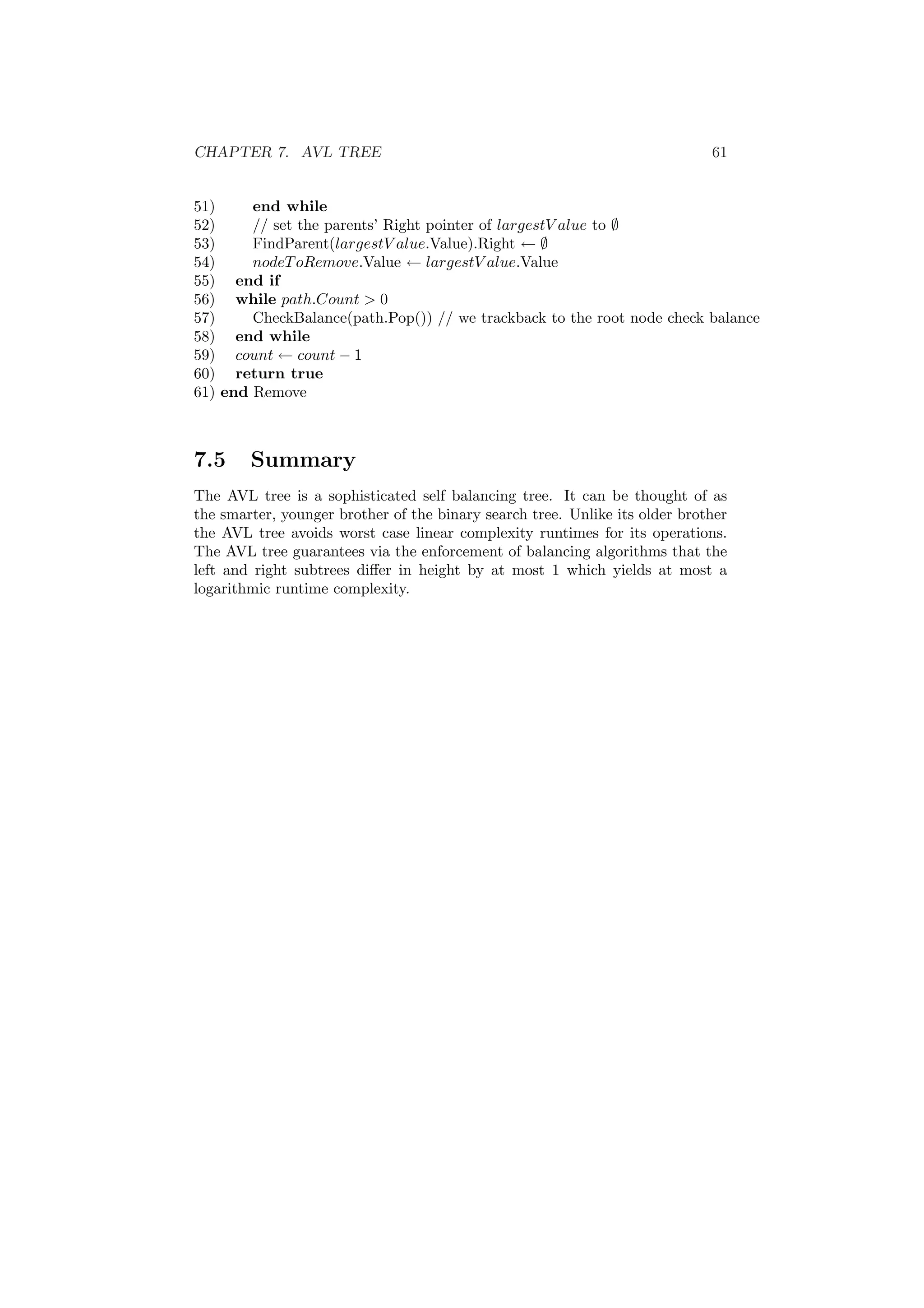 CHAPTER 7. AVL TREE 61 
51) end while 
52) // set the parents' Right pointer of largestV alue to ; 
53) FindParent(largestV alue.Value).Right Ã ; 
54) nodeToRemove.Value Ã largestV alue.Value 
55) end if 
56) while path:Count > 0 
57) CheckBalance(path.Pop()) // we trackback to the root node check balance 
58) end while 
59) count Ã count ¡ 1 
60) return true 
61) end Remove 
7.5 Summary 
The AVL tree is a sophisticated self balancing tree. It can be thought of as 
the smarter, younger brother of the binary search tree. Unlike its older brother 
the AVL tree avoids worst case linear complexity runtimes for its operations. 
The AVL tree guarantees via the enforcement of balancing algorithms that the 
left and right subtrees di®er in height by at most 1 which yields at most a 
logarithmic runtime complexity. 
 