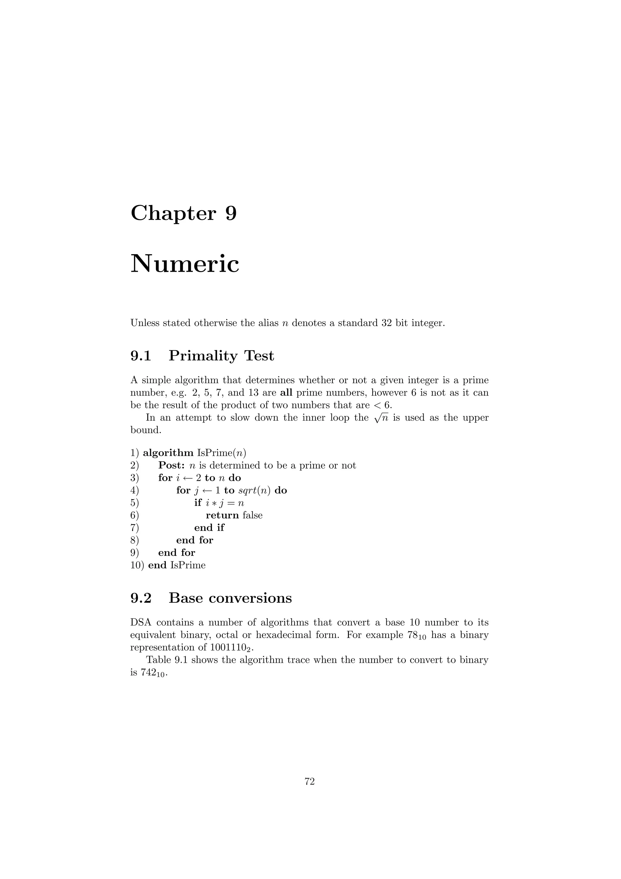Chapter 9 
Numeric 
Unless stated otherwise the alias n denotes a standard 32 bit integer. 
9.1 Primality Test 
A simple algorithm that determines whether or not a given integer is a prime 
number, e.g. 2, 5, 7, and 13 are all prime numbers, however 6 is not as it can 
be the result of the product of two numbers that are < 6. 
In an attempt to slow down the inner loop the 
p 
n is used as the upper 
bound. 
1) algorithm IsPrime(n) 
2) Post: n is determined to be a prime or not 
3) for i Ã 2 to n do 
4) for j Ã 1 to sqrt(n) do 
5) if i ¤ j = n 
6) return false 
7) end if 
8) end for 
9) end for 
10) end IsPrime 
9.2 Base conversions 
DSA contains a number of algorithms that convert a base 10 number to its 
equivalent binary, octal or hexadecimal form. For example 7810 has a binary 
representation of 10011102. 
Table 9.1 shows the algorithm trace when the number to convert to binary 
is 74210. 
72 
 