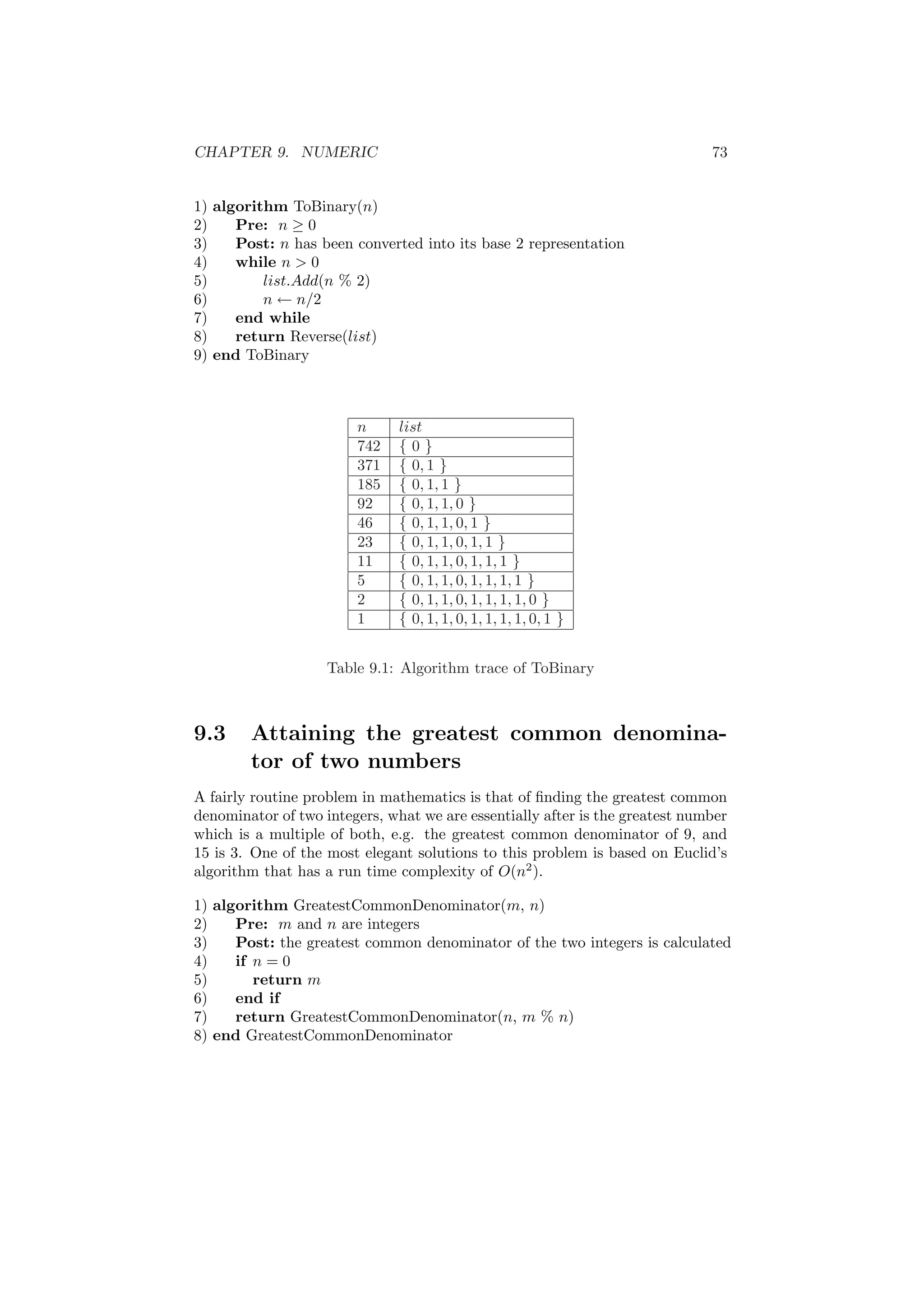 CHAPTER 9. NUMERIC 73 
1) algorithm ToBinary(n) 
2) Pre: n ¸ 0 
3) Post: n has been converted into its base 2 representation 
4) while n > 0 
5) list:Add(n % 2) 
6) n Ã n=2 
7) end while 
8) return Reverse(list) 
9) end ToBinary 
n list 
742 f 0 g 
371 f 0; 1 g 
185 f 0; 1; 1 g 
92 f 0; 1; 1; 0 g 
46 f 0; 1; 1; 0; 1 g 
23 f 0; 1; 1; 0; 1; 1 g 
11 f 0; 1; 1; 0; 1; 1; 1 g 
5 f 0; 1; 1; 0; 1; 1; 1; 1 g 
2 f 0; 1; 1; 0; 1; 1; 1; 1; 0 g 
1 f 0; 1; 1; 0; 1; 1; 1; 1; 0; 1 g 
Table 9.1: Algorithm trace of ToBinary 
9.3 Attaining the greatest common denomina- 
tor of two numbers 
A fairly routine problem in mathematics is that of ¯nding the greatest common 
denominator of two integers, what we are essentially after is the greatest number 
which is a multiple of both, e.g. the greatest common denominator of 9, and 
15 is 3. One of the most elegant solutions to this problem is based on Euclid's 
algorithm that has a run time complexity of O(n2). 
1) algorithm GreatestCommonDenominator(m, n) 
2) Pre: m and n are integers 
3) Post: the greatest common denominator of the two integers is calculated 
4) if n = 0 
5) return m 
6) end if 
7) return GreatestCommonDenominator(n, m % n) 
8) end GreatestCommonDenominator 
 
