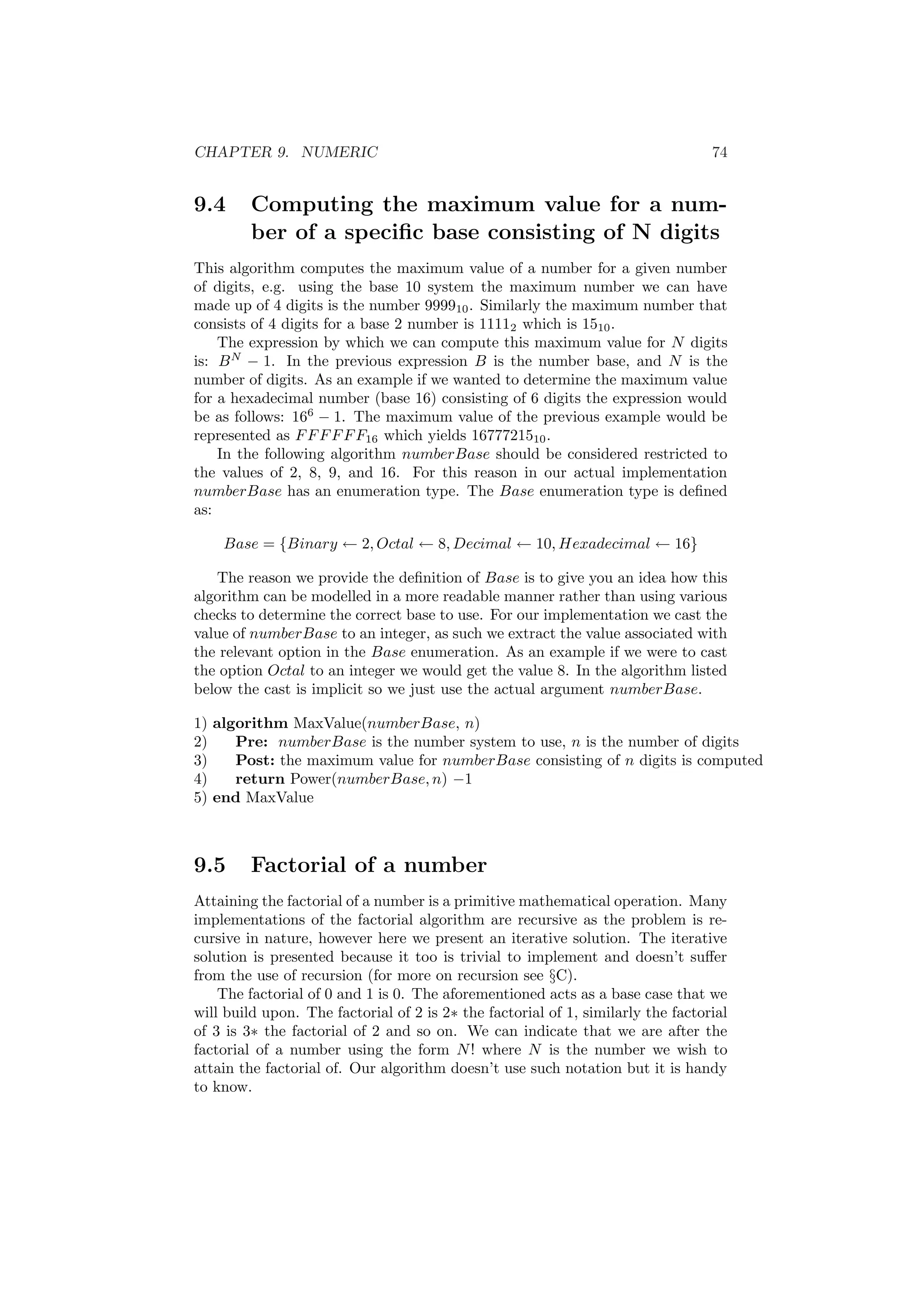 CHAPTER 9. NUMERIC 74 
9.4 Computing the maximum value for a num- 
ber of a speci¯c base consisting of N digits 
This algorithm computes the maximum value of a number for a given number 
of digits, e.g. using the base 10 system the maximum number we can have 
made up of 4 digits is the number 999910. Similarly the maximum number that 
consists of 4 digits for a base 2 number is 11112 which is 1510. 
The expression by which we can compute this maximum value for N digits 
is: BN ¡ 1. In the previous expression B is the number base, and N is the 
number of digits. As an example if we wanted to determine the maximum value 
for a hexadecimal number (base 16) consisting of 6 digits the expression would 
be as follows: 166 ¡ 1. The maximum value of the previous example would be 
represented as FFFFFF16 which yields 1677721510. 
In the following algorithm numberBase should be considered restricted to 
the values of 2, 8, 9, and 16. For this reason in our actual implementation 
numberBase has an enumeration type. The Base enumeration type is de¯ned 
as: 
Base = fBinary Ã 2;Octal Ã 8;Decimal Ã 10;Hexadecimal Ã 16g 
The reason we provide the de¯nition of Base is to give you an idea how this 
algorithm can be modelled in a more readable manner rather than using various 
checks to determine the correct base to use. For our implementation we cast the 
value of numberBase to an integer, as such we extract the value associated with 
the relevant option in the Base enumeration. As an example if we were to cast 
the option Octal to an integer we would get the value 8. In the algorithm listed 
below the cast is implicit so we just use the actual argument numberBase. 
1) algorithm MaxValue(numberBase, n) 
2) Pre: numberBase is the number system to use, n is the number of digits 
3) Post: the maximum value for numberBase consisting of n digits is computed 
4) return Power(numberBase; n) ¡1 
5) end MaxValue 
9.5 Factorial of a number 
Attaining the factorial of a number is a primitive mathematical operation. Many 
implementations of the factorial algorithm are recursive as the problem is re- 
cursive in nature, however here we present an iterative solution. The iterative 
solution is presented because it too is trivial to implement and doesn't su®er 
from the use of recursion (for more on recursion see xC). 
The factorial of 0 and 1 is 0. The aforementioned acts as a base case that we 
will build upon. The factorial of 2 is 2¤ the factorial of 1, similarly the factorial 
of 3 is 3¤ the factorial of 2 and so on. We can indicate that we are after the 
factorial of a number using the form N! where N is the number we wish to 
attain the factorial of. Our algorithm doesn't use such notation but it is handy 
to know. 
 