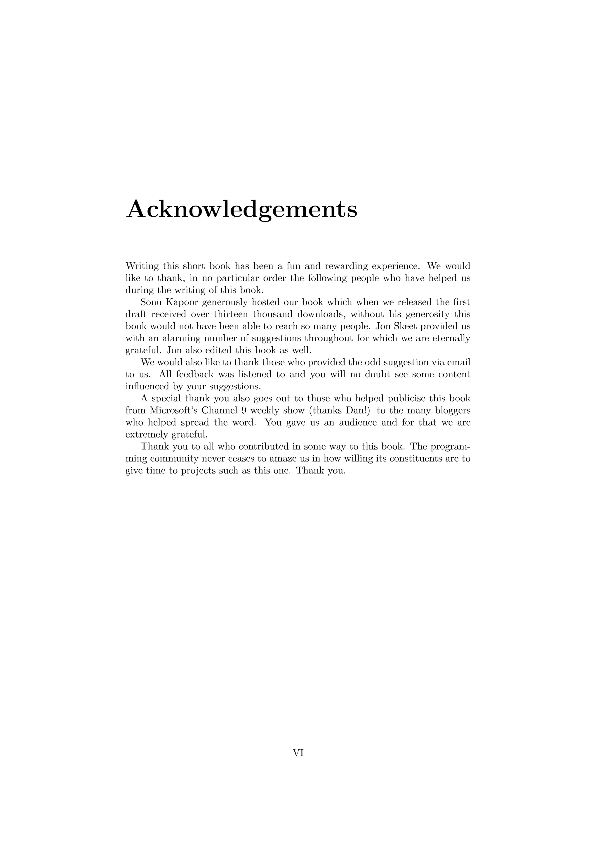 Acknowledgements 
Writing this short book has been a fun and rewarding experience. We would 
like to thank, in no particular order the following people who have helped us 
during the writing of this book. 
Sonu Kapoor generously hosted our book which when we released the ¯rst 
draft received over thirteen thousand downloads, without his generosity this 
book would not have been able to reach so many people. Jon Skeet provided us 
with an alarming number of suggestions throughout for which we are eternally 
grateful. Jon also edited this book as well. 
We would also like to thank those who provided the odd suggestion via email 
to us. All feedback was listened to and you will no doubt see some content 
in°uenced by your suggestions. 
A special thank you also goes out to those who helped publicise this book 
from Microsoft's Channel 9 weekly show (thanks Dan!) to the many bloggers 
who helped spread the word. You gave us an audience and for that we are 
extremely grateful. 
Thank you to all who contributed in some way to this book. The program- 
ming community never ceases to amaze us in how willing its constituents are to 
give time to projects such as this one. Thank you. 
VI 
 