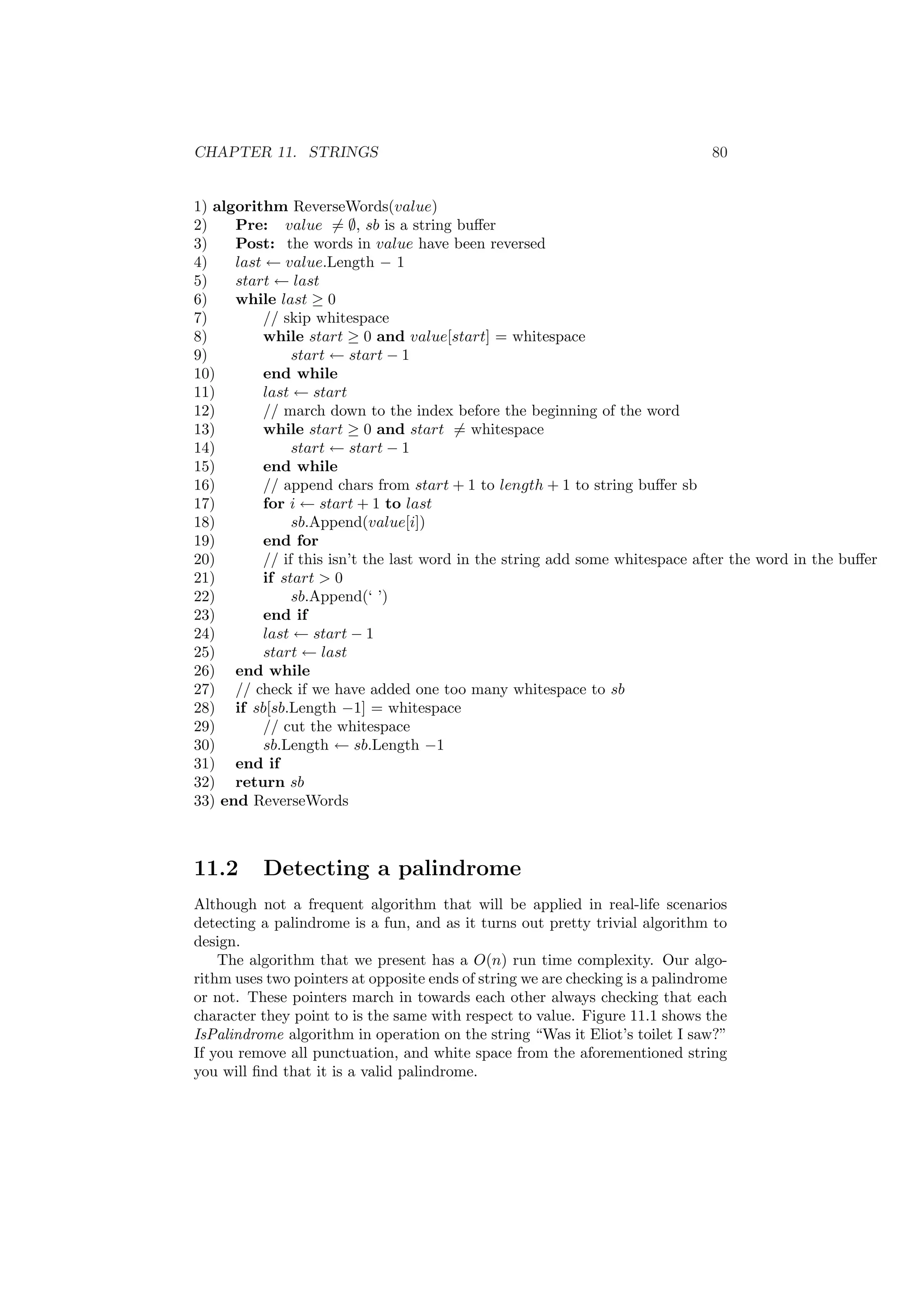 CHAPTER 11. STRINGS 80 
1) algorithm ReverseWords(value) 
2) Pre: value6= ;, sb is a string bu®er 
3) Post: the words in value have been reversed 
4) last Ã value.Length ¡ 1 
5) start Ã last 
6) while last ¸ 0 
7) // skip whitespace 
8) while start ¸ 0 and value[start] = whitespace 
9) start Ã start ¡ 1 
10) end while 
11) last Ã start 
12) // march down to the index before the beginning of the word 
13) while start ¸ 0 and start6= whitespace 
14) start Ã start ¡ 1 
15) end while 
16) // append chars from start + 1 to length + 1 to string bu®er sb 
17) for i Ã start + 1 to last 
18) sb.Append(value[i]) 
19) end for 
20) // if this isn't the last word in the string add some whitespace after the word in the bu®er 
21) if start > 0 
22) sb.Append(` ') 
23) end if 
24) last Ã start ¡ 1 
25) start Ã last 
26) end while 
27) // check if we have added one too many whitespace to sb 
28) if sb[sb.Length ¡1] = whitespace 
29) // cut the whitespace 
30) sb.Length Ã sb.Length ¡1 
31) end if 
32) return sb 
33) end ReverseWords 
11.2 Detecting a palindrome 
Although not a frequent algorithm that will be applied in real-life scenarios 
detecting a palindrome is a fun, and as it turns out pretty trivial algorithm to 
design. 
The algorithm that we present has a O(n) run time complexity. Our algo- 
rithm uses two pointers at opposite ends of string we are checking is a palindrome 
or not. These pointers march in towards each other always checking that each 
character they point to is the same with respect to value. Figure 11.1 shows the 
IsPalindrome algorithm in operation on the string Was it Eliot's toilet I saw?" 
If you remove all punctuation, and white space from the aforementioned string 
you will ¯nd that it is a valid palindrome. 
 